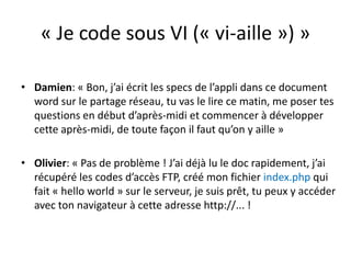 « Je code sous VI (« vi-aille ») »Damien: « Bon, j’ai écrit les specs de l’appli dans ce document word sur le partage réseau, tu vas le lire ce matin, me poser tes questions en début d’après-midi et commencer à développer cette après-midi, de toute façon il faut qu’on y aille »Olivier: « Pas de problème ! J’ai déjà lu le doc rapidement, j’ai récupéré les codes d’accès FTP, créé mon fichier index.php qui fait « hello world » sur le serveur, je suis prêt, tu peux y accéder avec ton navigateur à cette adresse http://... !