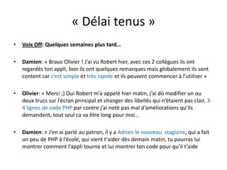 « Délai tenus »Voix Off: Quelques semaines plus tard…Damien: « Bravo Olivier ! J’ai vu Robert hier, avec ces 2 collègues ils ont regardés ton appli, bon ils ont quelques remarques mais globalement ils sont content car c’est simple et très rapide et ils peuvent commencer à l’utiliser »Olivier: « Merci ;) Oui Robert m’a appelé hier matin, j’ai dû modifier un ou deux trucs sur l’écran principal et changer des libellés qui n’étaient pas clair, 3-4 lignes de code PHPpar contre j’ai noté pas mal d’améliorations qu’ils demandent, tout seul ca va être long pour moi…Damien: « J’en ai parlé au patron, il y a Adrien le nouveau  stagiaire, qui a fait un peu de PHP à l’école, qui vient t’aider dès demain matin, tu pourras lui montrer comment l’appli tourne et lui montrer ton code pour qu’il t’aide