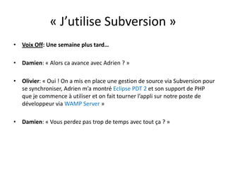 « J’utilise Subversion »Voix Off: Une semaine plus tard…Damien: « Alors ca avance avec Adrien ? »Olivier: « Oui ! On a mis en place une gestion de source via Subversion pour se synchroniser, Adrien m’a montré Eclipse PDT 2et son support de PHP que je commence à utiliser et on fait tourner l’appli sur notre poste de développeur via WAMP Server »Damien: « Vous perdez pas trop de temps avec tout ça ? »