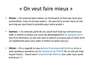« On veut faire mieux »Olivier: « On aimerait bien utiliser un framework et faire des tests plus automatisés, mais on est pas expert… On pourrait y arriver mais on sait pas trop par quel bout le prendre pour notre projet »Damien: « J’ai entendu parlé de ces coach techlead qui viennent vous aider à mettre en place une usine de développement en quelques jours lors d’un séminaire, je vais voir avec le patron si je peux pas en faire venir un rapidement pour vous aider à mettre en place tout ça…Olivier: « On a regardé un peu le Zend Framework et Symfony, et on a posé quelques questions sur la mailing list de l’AFUP. On ne sait pas trop lequel choisir… Pareil entre SimpleTest et PHPUnit, leur aide nous serait précieuse ! »