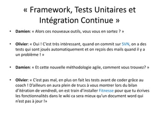 « Framework, Tests Unitaires et Intégration Continue »Damien: « Alors ces nouveaux outils, vous vous en sortez ? »Olivier: « Oui ! C’est très intéressant, quand on commit sur SVN, on a des tests qui sont joués automatiquement et on reçois des mails quand il y a un problème ! »Damien: « Et cette nouvelle méthodologie agile, comment vous trouvez? »Olivier: « C’est pas mal, en plus on fait les tests avant de coder grâce au coach ! D’ailleurs on aura plein de trucs à vous montrer lors du bilan d’itération de vendredi, on est train d’installer Fitnesse pour que tu écrives les fonctionnalités dans le wiki ca sera mieux qu’un document word qui n’est pas à jour !»