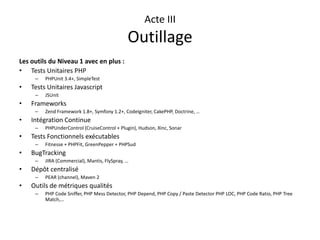 Acte IIIOutillageLes outils du Niveau 1 avec en plus :Tests Unitaires PHPPHPUnit 3.4+, SimpleTestTests Unitaires JavascriptJSUnitFrameworksZend Framework 1.8+, Symfony 1.2+, CodeIgniter, CakePHP, Doctrine, …Intégration ContinuePHPUnderControl (CruiseControl + Plugin), Hudson, Xinc, SonarTests Fonctionnels exécutablesFitnesse + PHPFit, GreenPepper + PHPSudBugTrackingJIRA (Commercial), Mantis, FlySpray, …Dépôt centraliséPEAR (channel), Maven 2Outils de métriques qualitésPHP Code Sniffer, PHP Mess Detector, PHP Depend, PHP Copy / Paste Detector PHP LOC, PHP Code Ratio, PHP Tree Match,…