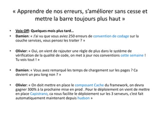 « Apprendre de nos erreurs, s’améliorer sans cesse et mettre la barre toujours plus haut »Voix Off: Quelques mois plus tard…Damien: « J’ai vu que vous aviez 250 erreurs de convention de codage sur la couche services, vous pensez les traiter ? »Olivier: « Oui, on vient de rajouter une règle de plus dans le système de vérification de la qualité de code, on met à jour nos conventions cette semaine ! Tu vois tout ! »Damien: « Vous avez remarqué les temps de chargement sur les pages ? Ca devient un peu long non ? »Olivier: « On doit mettre en place le composant Cache du framework, on devra gagner 300% à la prochaine mise en prod . Pour le déploiement on vient de mettre en place Capistrano, ca nous facilite le déploiement sur les 3 serveurs, c’est fait automatiquement maintenant depuis hudson »