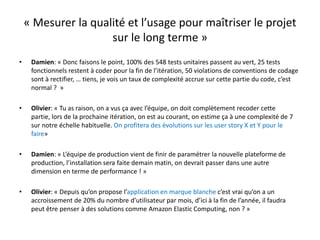 « Mesurer la qualité et l’usage pour maîtriser le projet sur le long terme »Damien: « Donc faisons le point, 100% des 548 tests unitaires passent au vert, 25 tests fonctionnels restent à coder pour la fin de l’itération, 50 violations de conventions de codage sont à rectifier, … tiens, je vois un taux de complexité accrue sur cette partie du code, c’est normal ?  »Olivier: « Tu as raison, on a vus ça avec l’équipe, on doit complètement recoder cette partie, lors de la prochaine itération, on est au courant, on estime ça à une complexité de 7 sur notre échelle habituelle. On profitera des évolutions sur les user story X et Y pour le faire»Damien: « L’équipe de production vient de finir de paramétrer la nouvelle plateforme de production, l’installation sera faite demain matin, on devrait passer dans une autre dimension en terme de performance ! »Olivier: « Depuis qu’on propose l’application en marque blanche c’est vrai qu’on a un accroissement de 20% du nombre d’utilisateur par mois, d’ici à la fin de l’année, il faudra peut être penser à des solutions comme Amazon ElasticComputing, non ? »