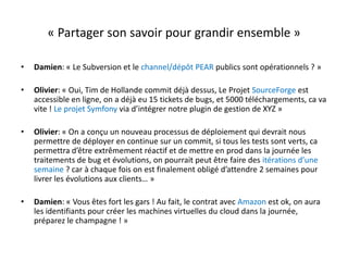 « Partager son savoir pour grandir ensemble »Damien: « Le Subversion et le channel/dépôt PEAR publics sont opérationnels ? »Olivier: « Oui, Tim de Hollande commit déjà dessus, Le Projet SourceForge est accessible en ligne, on a déjà eu 15 tickets de bugs, et 5000 téléchargements, ca va vite ! Le projet Symfony via d’intégrer notre plugin de gestion de XYZ »Olivier: « On a conçu un nouveau processus de déploiement qui devrait nous permettre de déployer en continue sur un commit, si tous les tests sont verts, ca permettra d’être extrêmement réactif et de mettre en prod dans la journée les traitements de bug et évolutions, on pourrait peut être faire des itérations d’une semaine ? car à chaque fois on est finalement obligé d’attendre 2 semaines pour livrer les évolutions aux clients… »Damien: « Vous êtes fort les gars ! Au fait, le contrat avec Amazon est ok, on aura les identifiants pour créer les machines virtuelles du cloud dans la journée, préparez le champagne ! »