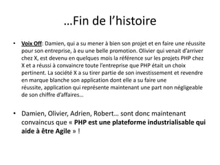 …Fin de l’histoireVoix Off: Damien, qui a su mener à bien son projet et en faire une réussite pour son entreprise, à eu une belle promotion. Olivier qui venait d’arriver chez X, est devenu en quelques mois la référence sur les projets PHP chez X et a réussi à convaincre toute l’entreprise que PHP était un choix pertinent. La société X a su tirer partie de son investissement et revendre en marque blanche son application dont elle a su faire une réussite, application qui représente maintenant une part non négligeable de son chiffre d’affaires…Damien, Olivier, Adrien, Robert… sont donc maintenant convaincus que « PHP est une plateforme industrialisable qui aide à être Agile » !