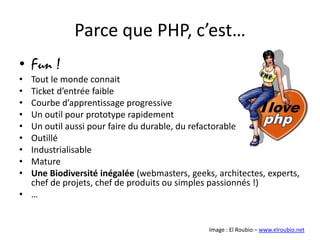 Parce que PHP, c’est…Fun !Tout le monde connaitTicket d’entrée faibleCourbe d’apprentissage progressiveUn outil pour prototype rapidementUn outil aussi pour faire du durable, du refactorableOutilléIndustrialisableMatureUne Biodiversité inégalée (webmasters, geeks, architectes, experts, chef de projets, chef de produits ou simples passionnés !)…Image : El Roubio – www.elroubio.net