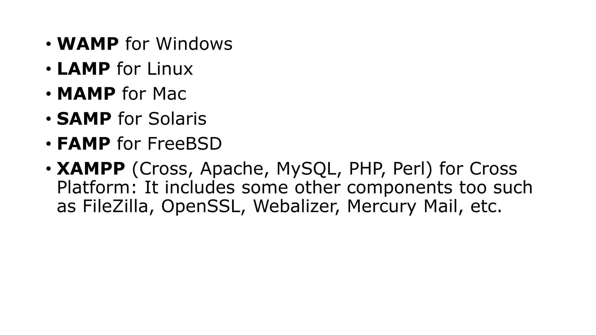 • WAMP for Windows
• LAMP for Linux
• MAMP for Mac
• SAMP for Solaris
• FAMP for FreeBSD
• XAMPP (Cross, Apache, MySQL, PHP, Perl) for Cross
Platform: It includes some other components too such
as FileZilla, OpenSSL, Webalizer, Mercury Mail, etc.
 
