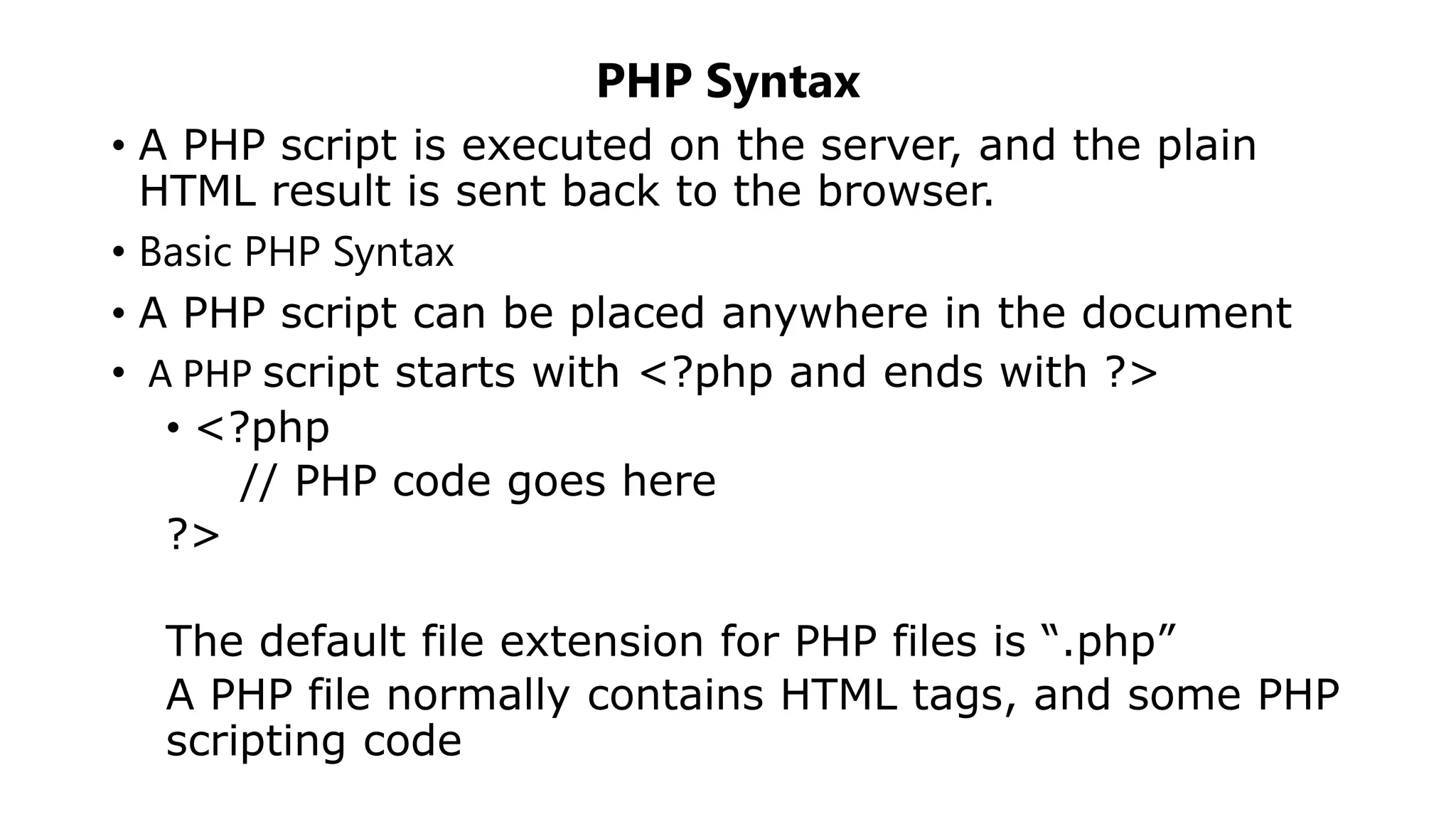 PHP Syntax
• A PHP script is executed on the server, and the plain
HTML result is sent back to the browser.
• Basic PHP Syntax
• A PHP script can be placed anywhere in the document
• A PHP script starts with <?php and ends with ?>
• <?php
// PHP code goes here
?>
The default file extension for PHP files is “.php”
A PHP file normally contains HTML tags, and some PHP
scripting code
 