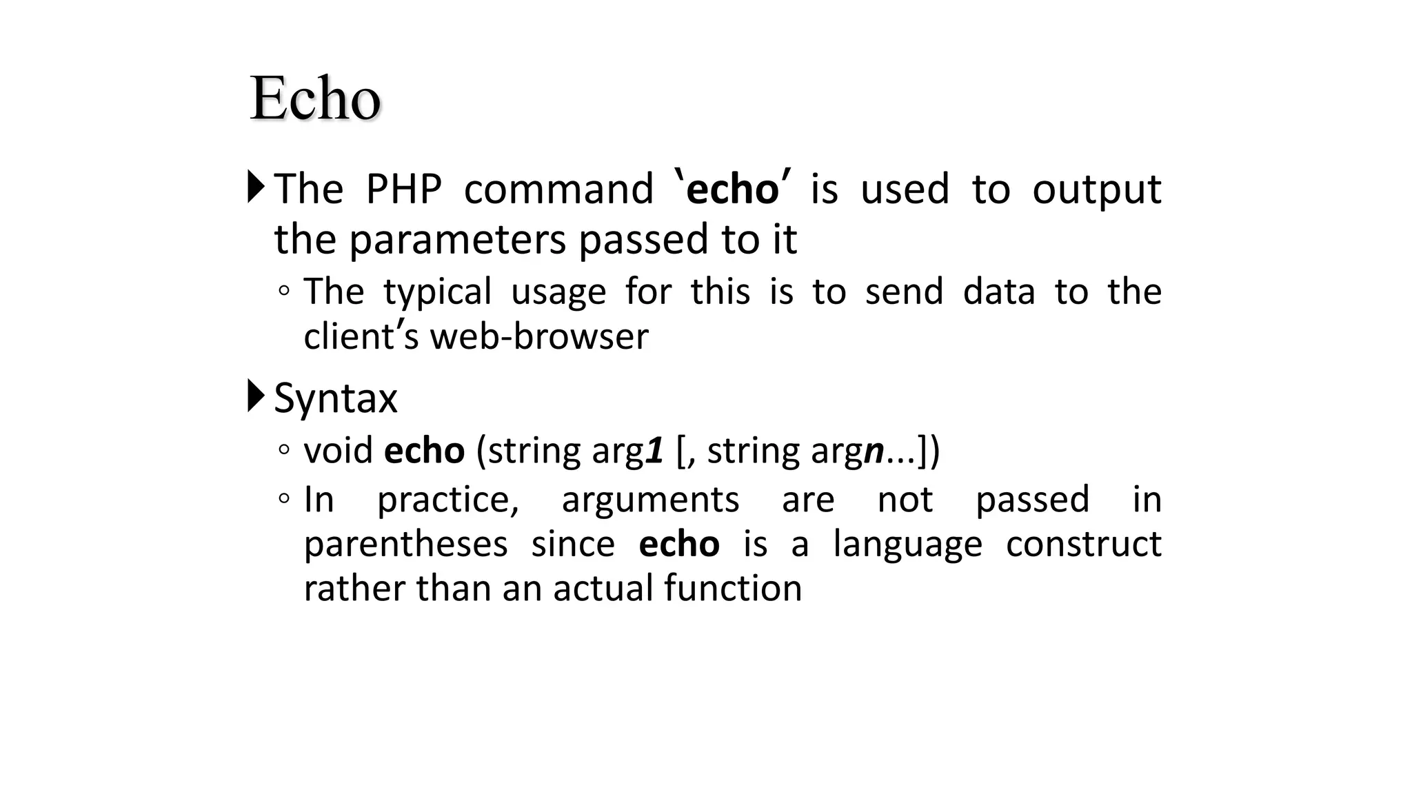 The PHP command ‘echo’ is used to output
the parameters passed to it
◦ The typical usage for this is to send data to the
client’s web-browser
Syntax
◦ void echo (string arg1 [, string argn...])
◦ In practice, arguments are not passed in
parentheses since echo is a language construct
rather than an actual function
Echo
 
