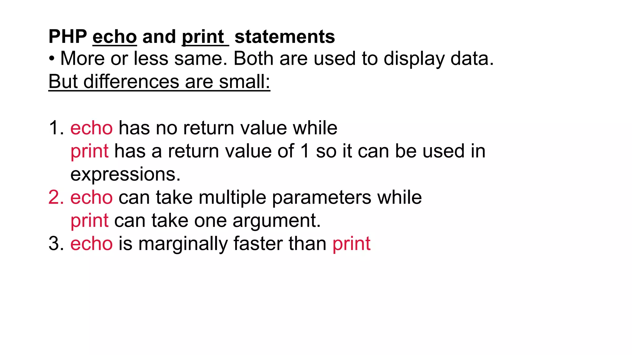 PHP echo and print statements
• More or less same. Both are used to display data.
But differences are small:
1. echo has no return value while
print has a return value of 1 so it can be used in
expressions.
2. echo can take multiple parameters while
print can take one argument.
3. echo is marginally faster than print
 