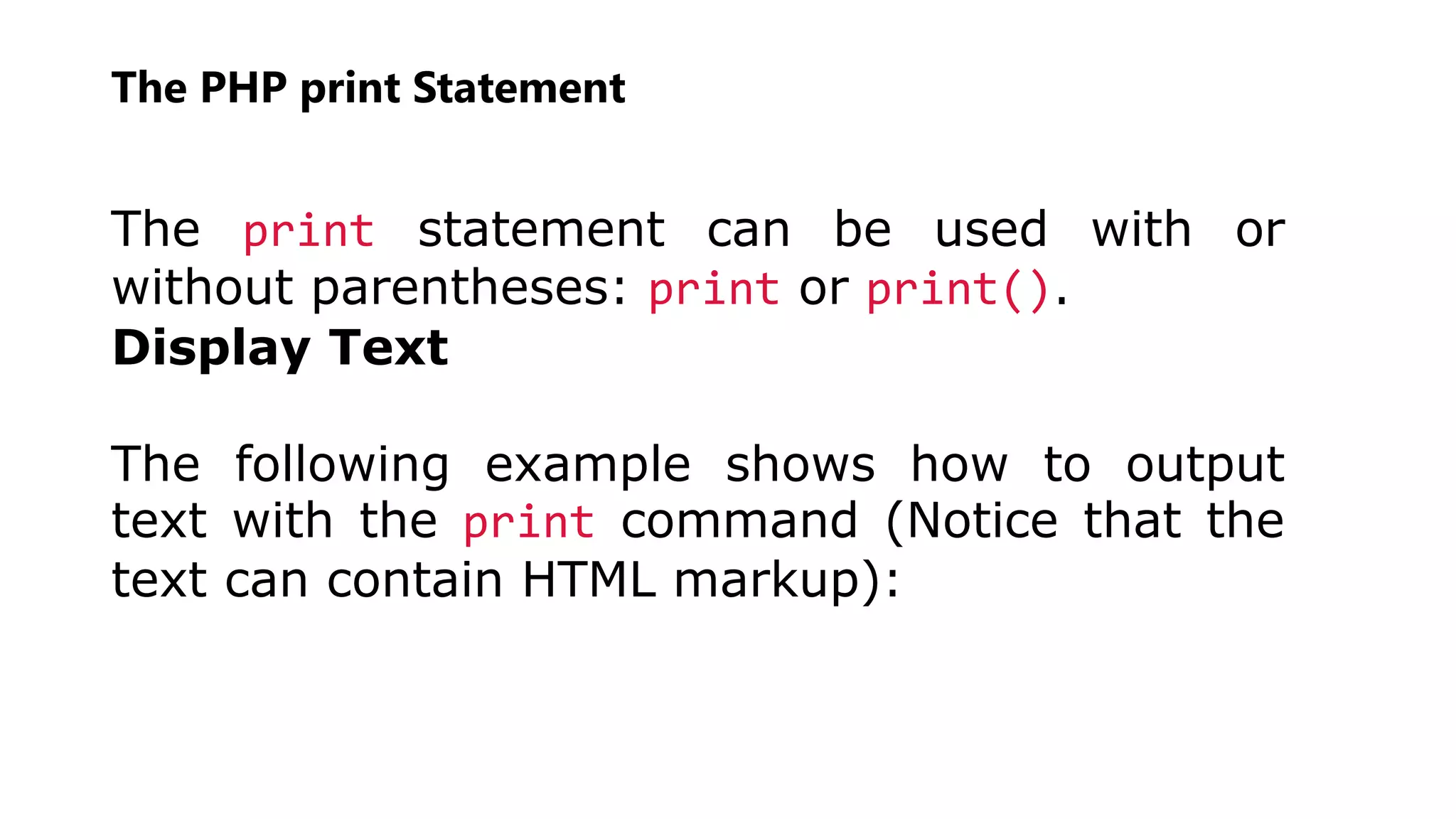 The PHP print Statement
The print statement can be used with or
without parentheses: print or print().
Display Text
The following example shows how to output
text with the print command (Notice that the
text can contain HTML markup):
 