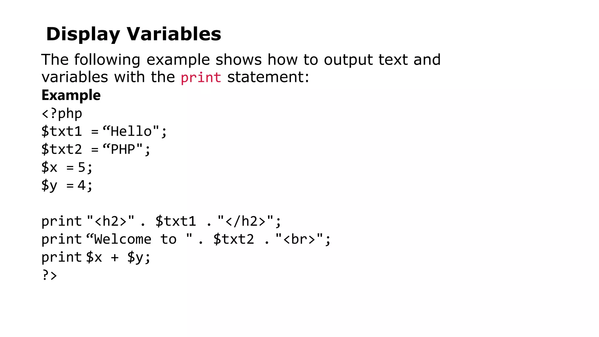 Display Variables
The following example shows how to output text and
variables with the print statement:
Example
<?php
$txt1 = “Hello";
$txt2 = “PHP";
$x = 5;
$y = 4;
print "<h2>" . $txt1 . "</h2>";
print “Welcome to " . $txt2 . "<br>";
print $x + $y;
?>
 