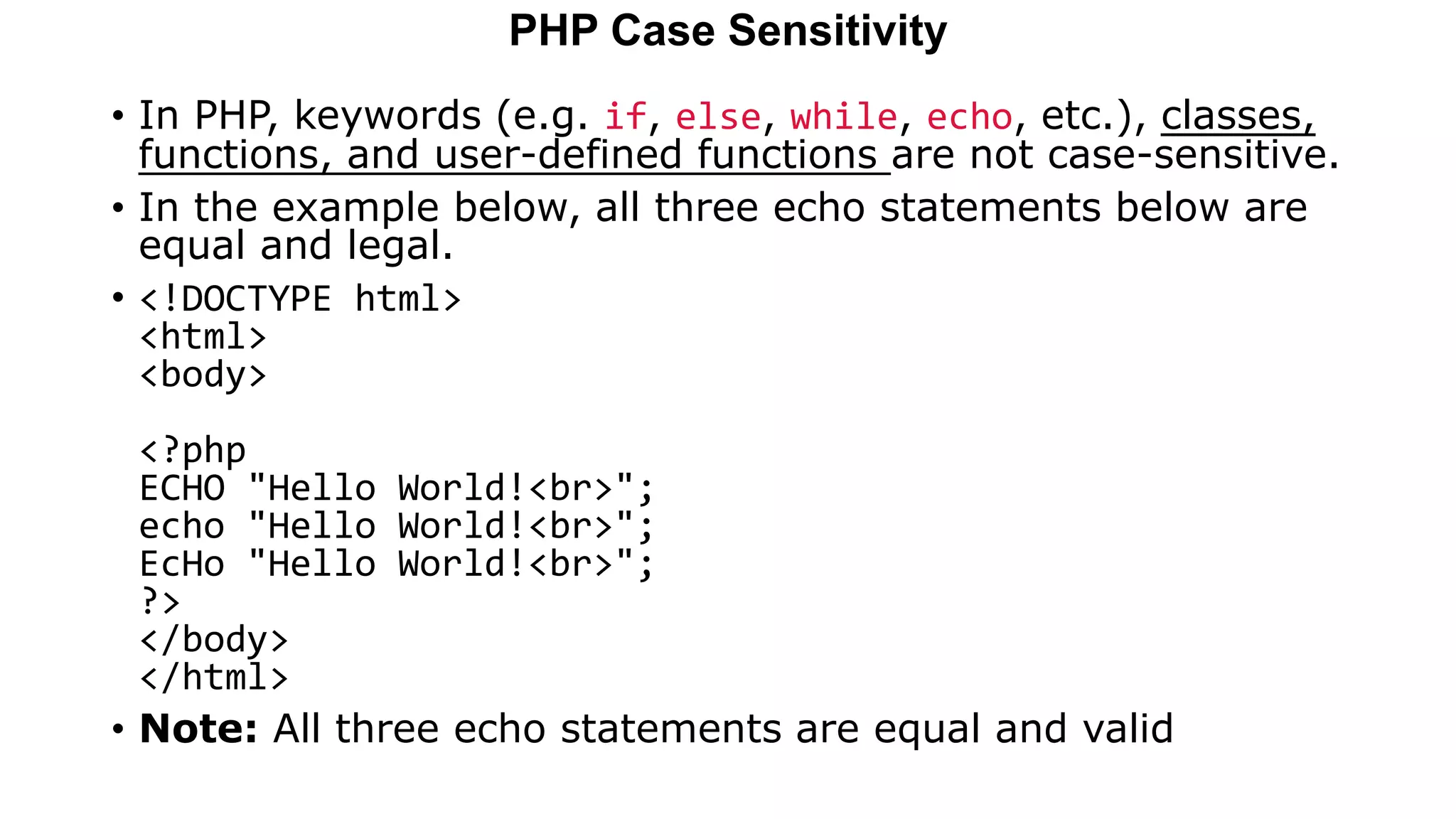 PHP Case Sensitivity
• In PHP, keywords (e.g. if, else, while, echo, etc.), classes,
functions, and user-defined functions are not case-sensitive.
• In the example below, all three echo statements below are
equal and legal.
• <!DOCTYPE html>
<html>
<body>
<?php
ECHO "Hello World!<br>";
echo "Hello World!<br>";
EcHo "Hello World!<br>";
?>
</body>
</html>
• Note: All three echo statements are equal and valid
 