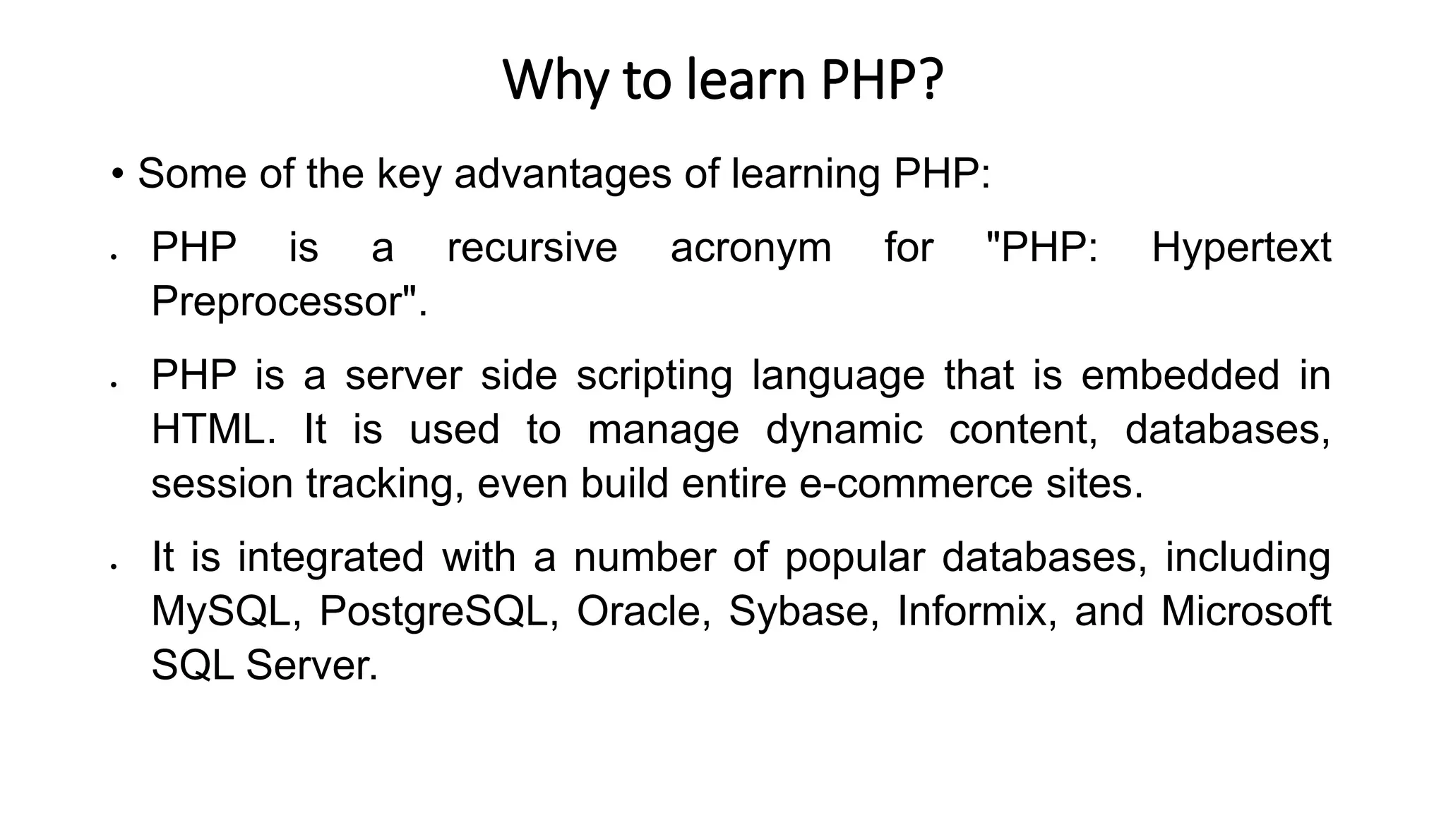 Why to learn PHP?
• Some of the key advantages of learning PHP:
 PHP is a recursive acronym for "PHP: Hypertext
Preprocessor".
 PHP is a server side scripting language that is embedded in
HTML. It is used to manage dynamic content, databases,
session tracking, even build entire e-commerce sites.
 It is integrated with a number of popular databases, including
MySQL, PostgreSQL, Oracle, Sybase, Informix, and Microsoft
SQL Server.
 