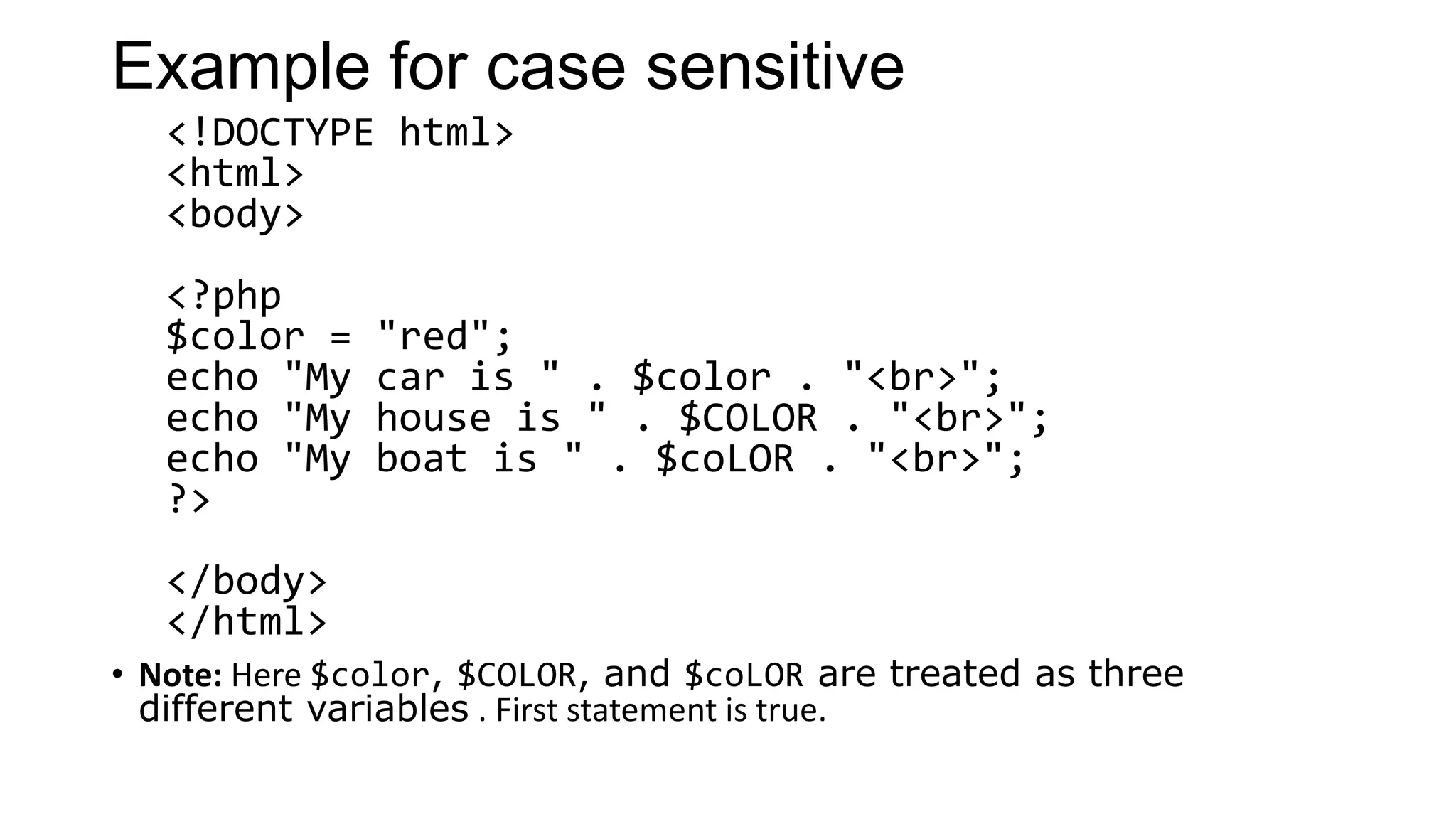 Example for case sensitive
<!DOCTYPE html>
<html>
<body>
<?php
$color = "red";
echo "My car is " . $color . "<br>";
echo "My house is " . $COLOR . "<br>";
echo "My boat is " . $coLOR . "<br>";
?>
</body>
</html>
• Note: Here $color, $COLOR, and $coLOR are treated as three
different variables . First statement is true.
 