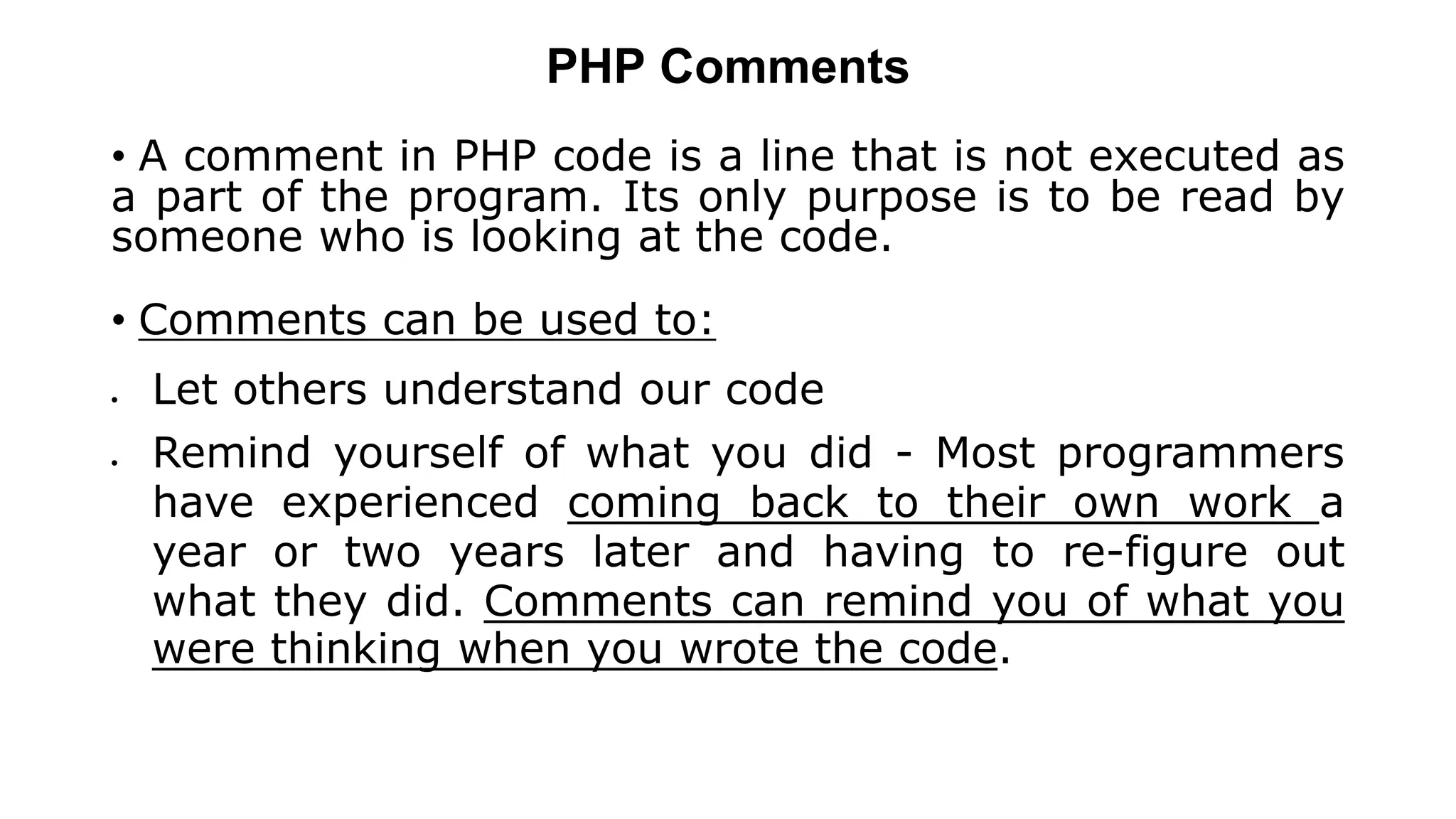 PHP Comments
• A comment in PHP code is a line that is not executed as
a part of the program. Its only purpose is to be read by
someone who is looking at the code.
• Comments can be used to:
 Let others understand our code
 Remind yourself of what you did - Most programmers
have experienced coming back to their own work a
year or two years later and having to re-figure out
what they did. Comments can remind you of what you
were thinking when you wrote the code.
 
