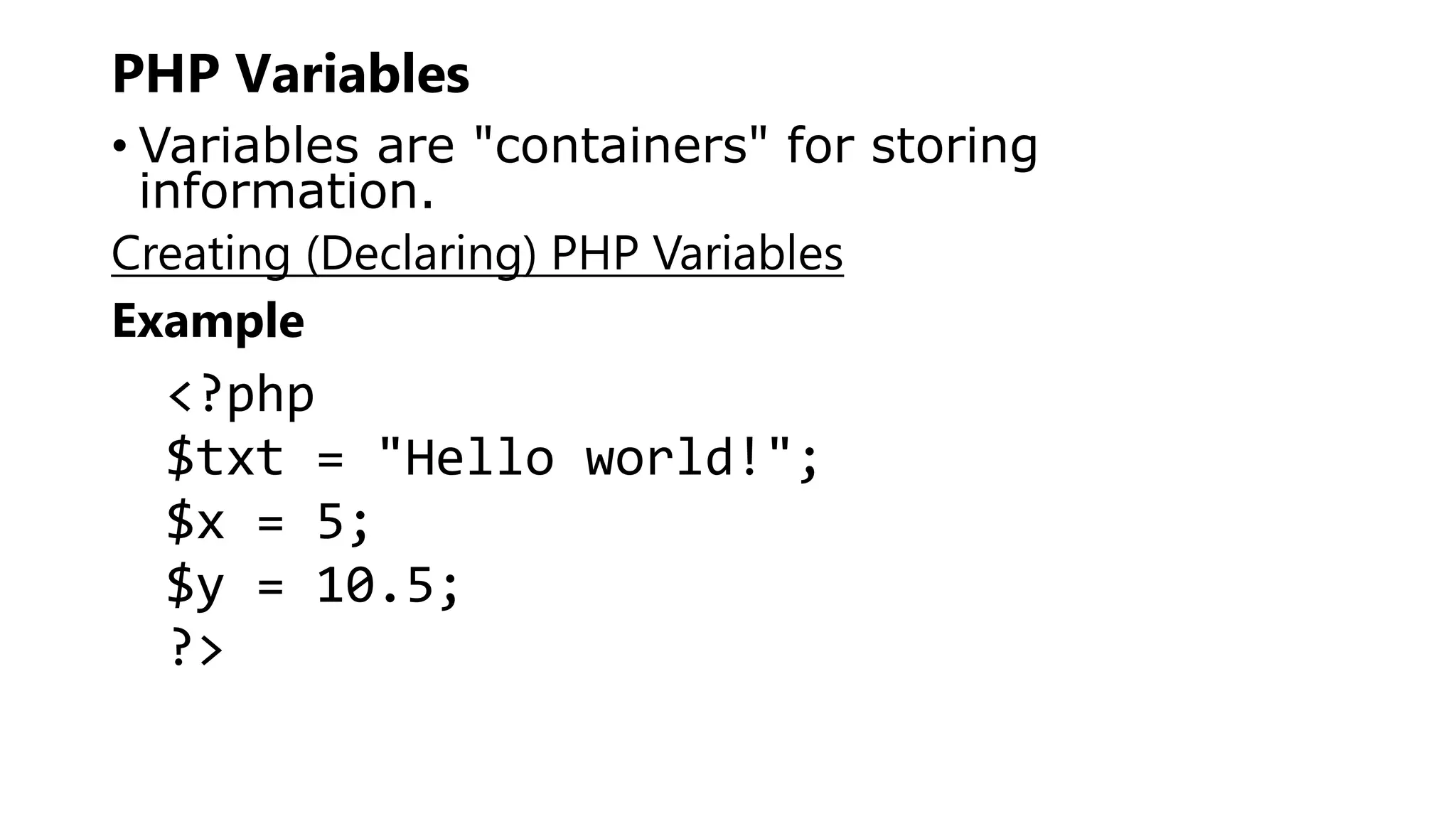 PHP Variables
• Variables are "containers" for storing
information.
Creating (Declaring) PHP Variables
Example
<?php
$txt = "Hello world!";
$x = 5;
$y = 10.5;
?>
 