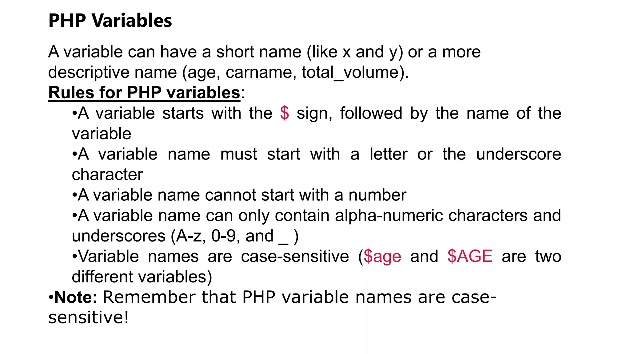 PHP Variables
A variable can have a short name (like x and y) or a more
descriptive name (age, carname, total_volume).
Rules for PHP variables:
•A variable starts with the $ sign, followed by the name of the
variable
•A variable name must start with a letter or the underscore
character
•A variable name cannot start with a number
•A variable name can only contain alpha-numeric characters and
underscores (A-z, 0-9, and _ )
•Variable names are case-sensitive ($age and $AGE are two
different variables)
•Note: Remember that PHP variable names are case-
sensitive!
 