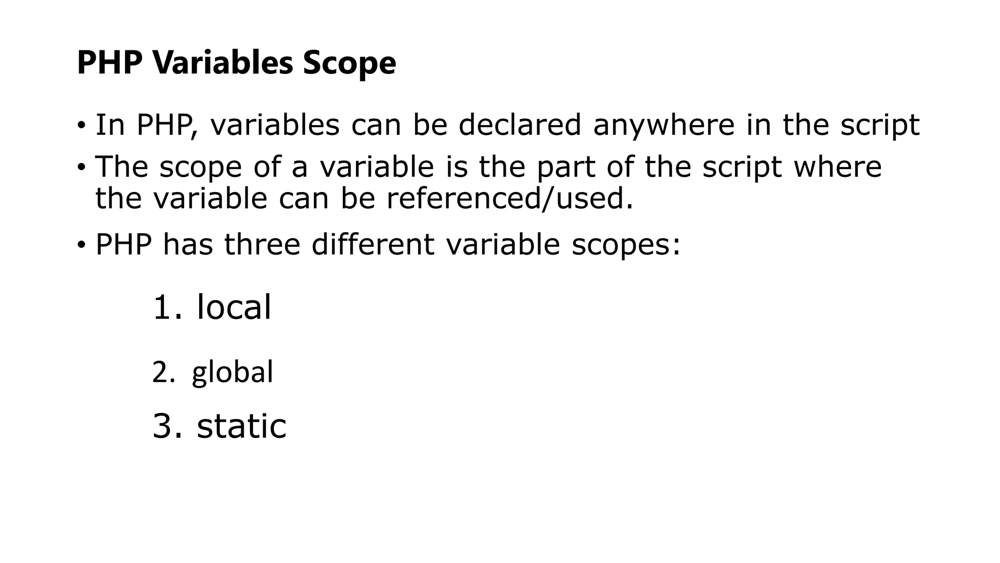 PHP Variables Scope
• In PHP, variables can be declared anywhere in the script
• The scope of a variable is the part of the script where
the variable can be referenced/used.
• PHP has three different variable scopes:
1. local
2. global
3. static
 