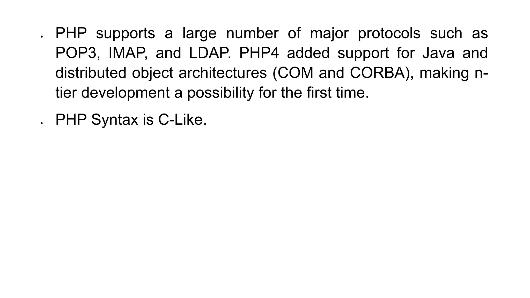  PHP supports a large number of major protocols such as
POP3, IMAP, and LDAP. PHP4 added support for Java and
distributed object architectures (COM and CORBA), making n-
tier development a possibility for the first time.
 PHP Syntax is C-Like.
 