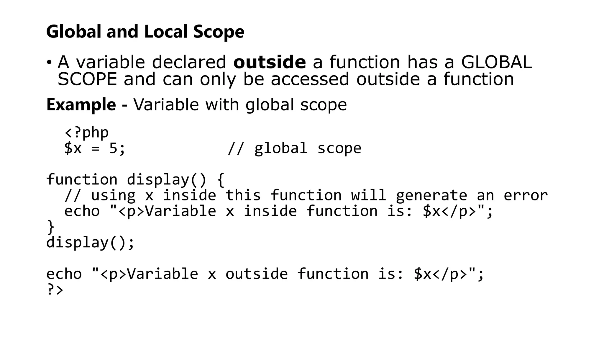 Global and Local Scope
• A variable declared outside a function has a GLOBAL
SCOPE and can only be accessed outside a function
Example - Variable with global scope
<?php
$x = 5; // global scope
function display() {
// using x inside this function will generate an error
echo "<p>Variable x inside function is: $x</p>";
}
display();
echo "<p>Variable x outside function is: $x</p>";
?>
 