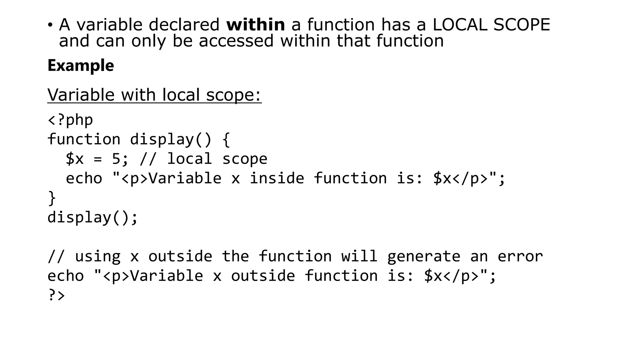 • A variable declared within a function has a LOCAL SCOPE
and can only be accessed within that function
Example
Variable with local scope:
<?php
function display() {
$x = 5; // local scope
echo "<p>Variable x inside function is: $x</p>";
}
display();
// using x outside the function will generate an error
echo "<p>Variable x outside function is: $x</p>";
?>
 