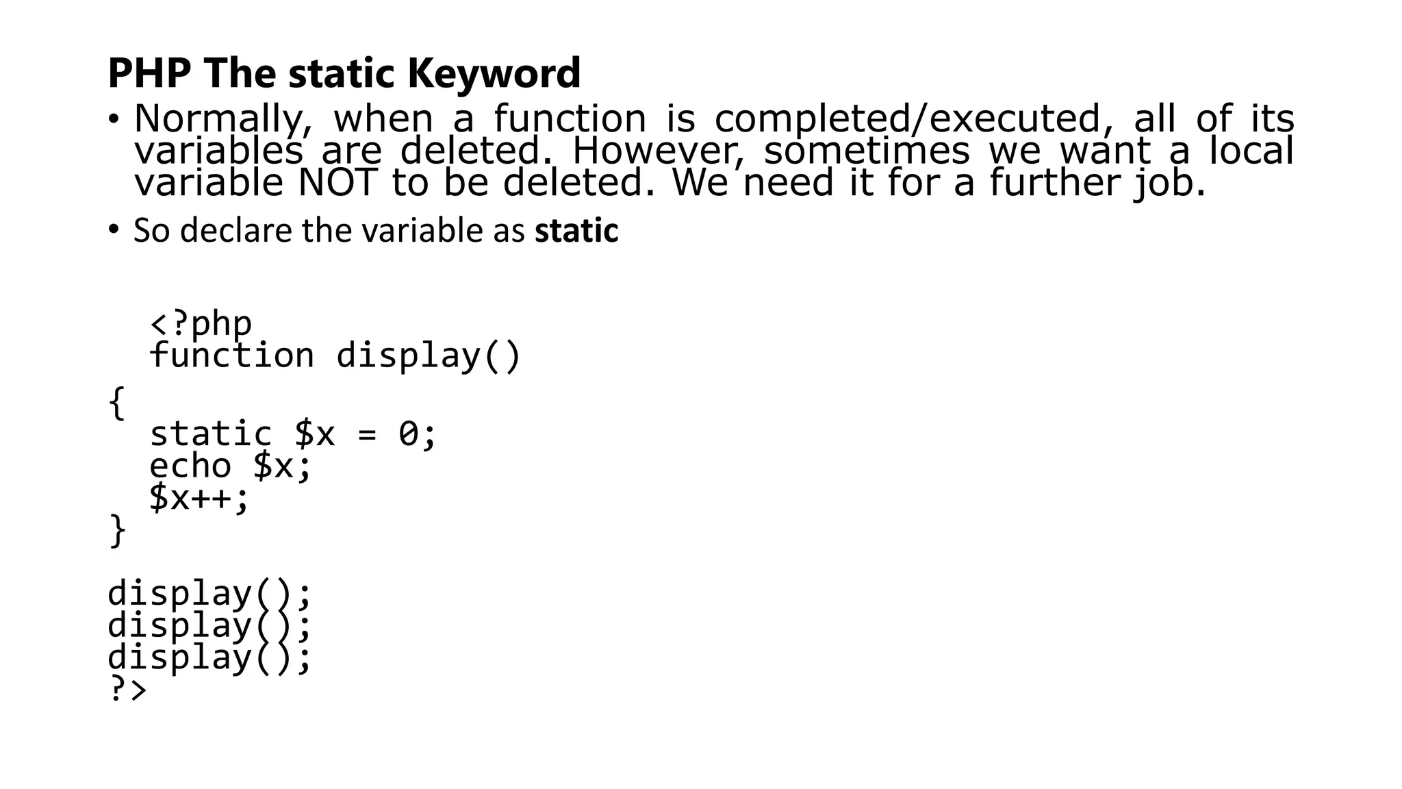PHP The static Keyword
• Normally, when a function is completed/executed, all of its
variables are deleted. However, sometimes we want a local
variable NOT to be deleted. We need it for a further job.
• So declare the variable as static
<?php
function display()
{
static $x = 0;
echo $x;
$x++;
}
display();
display();
display();
?>
 