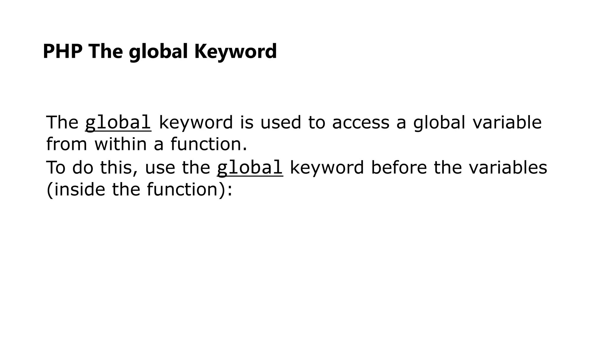 The global keyword is used to access a global variable
from within a function.
To do this, use the global keyword before the variables
(inside the function):
PHP The global Keyword
 