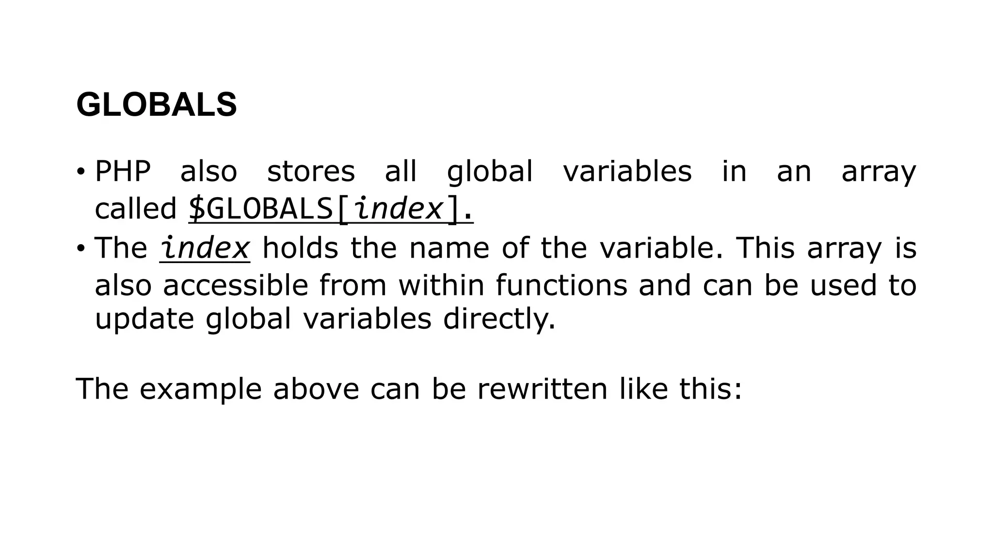 GLOBALS
• PHP also stores all global variables in an array
called $GLOBALS[index].
• The index holds the name of the variable. This array is
also accessible from within functions and can be used to
update global variables directly.
The example above can be rewritten like this:
 