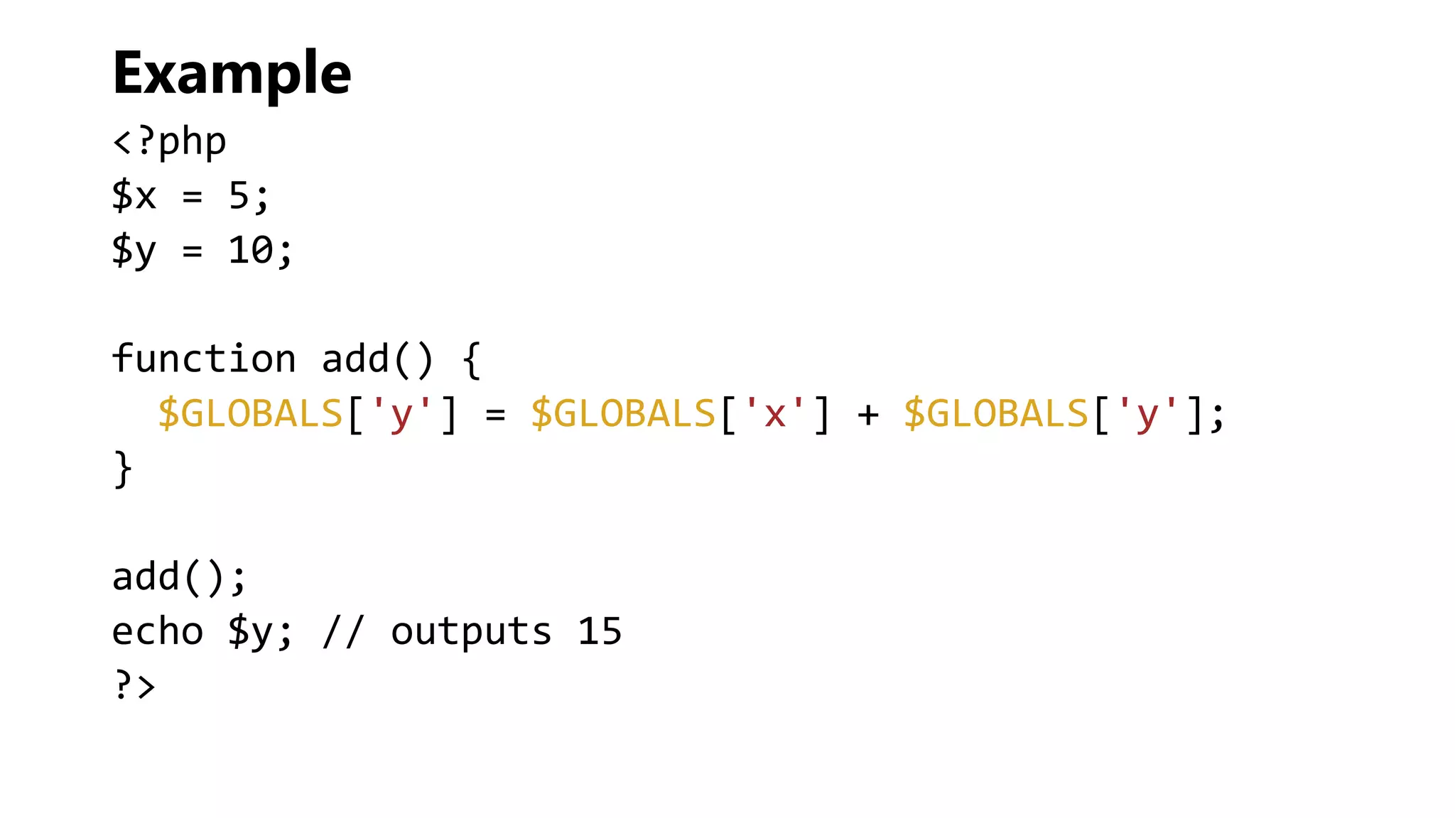 Example
<?php
$x = 5;
$y = 10;
function add() {
$GLOBALS['y'] = $GLOBALS['x'] + $GLOBALS['y'];
}
add();
echo $y; // outputs 15
?>
 