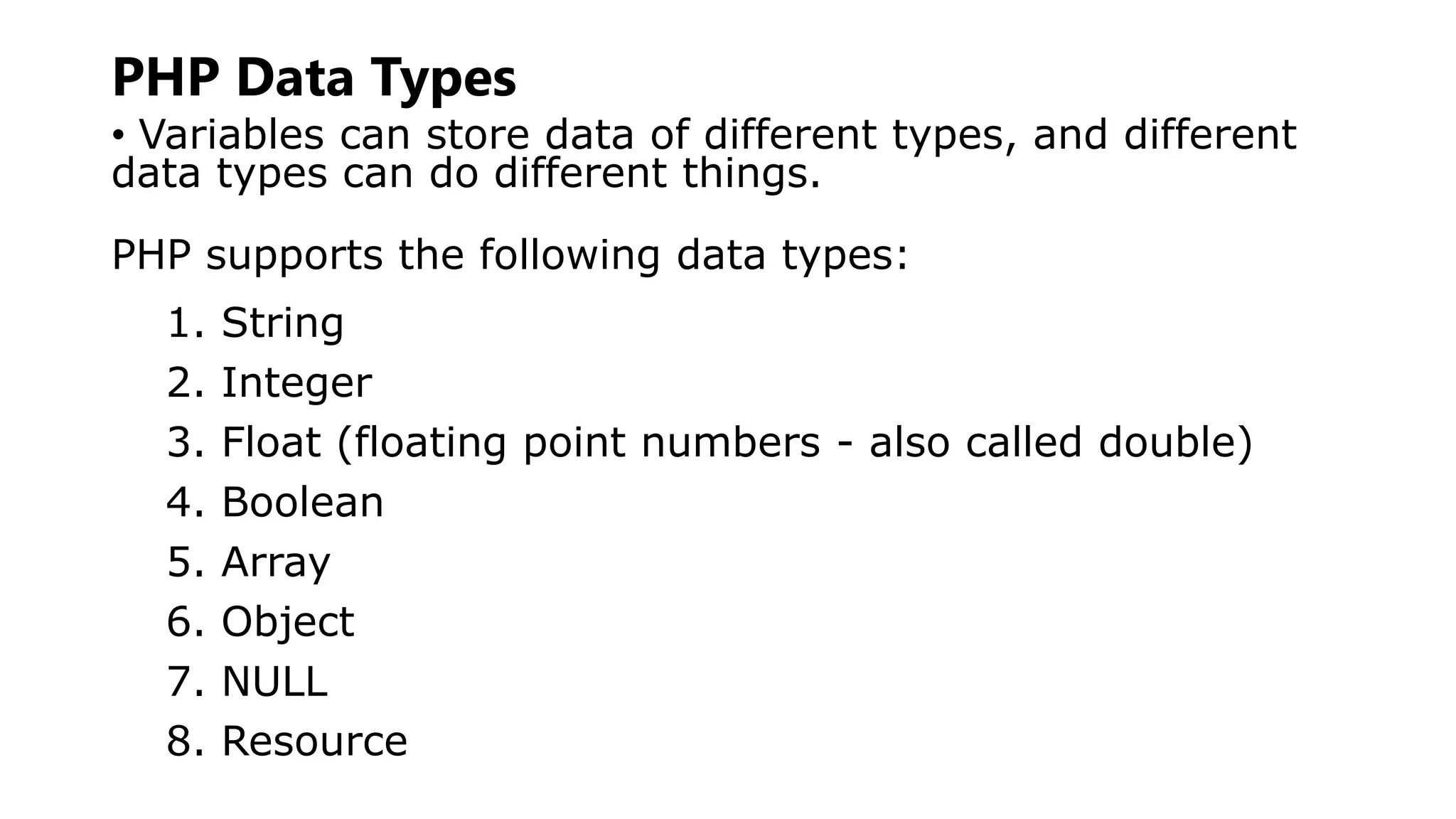 PHP Data Types
• Variables can store data of different types, and different
data types can do different things.
PHP supports the following data types:
1. String
2. Integer
3. Float (floating point numbers - also called double)
4. Boolean
5. Array
6. Object
7. NULL
8. Resource
 