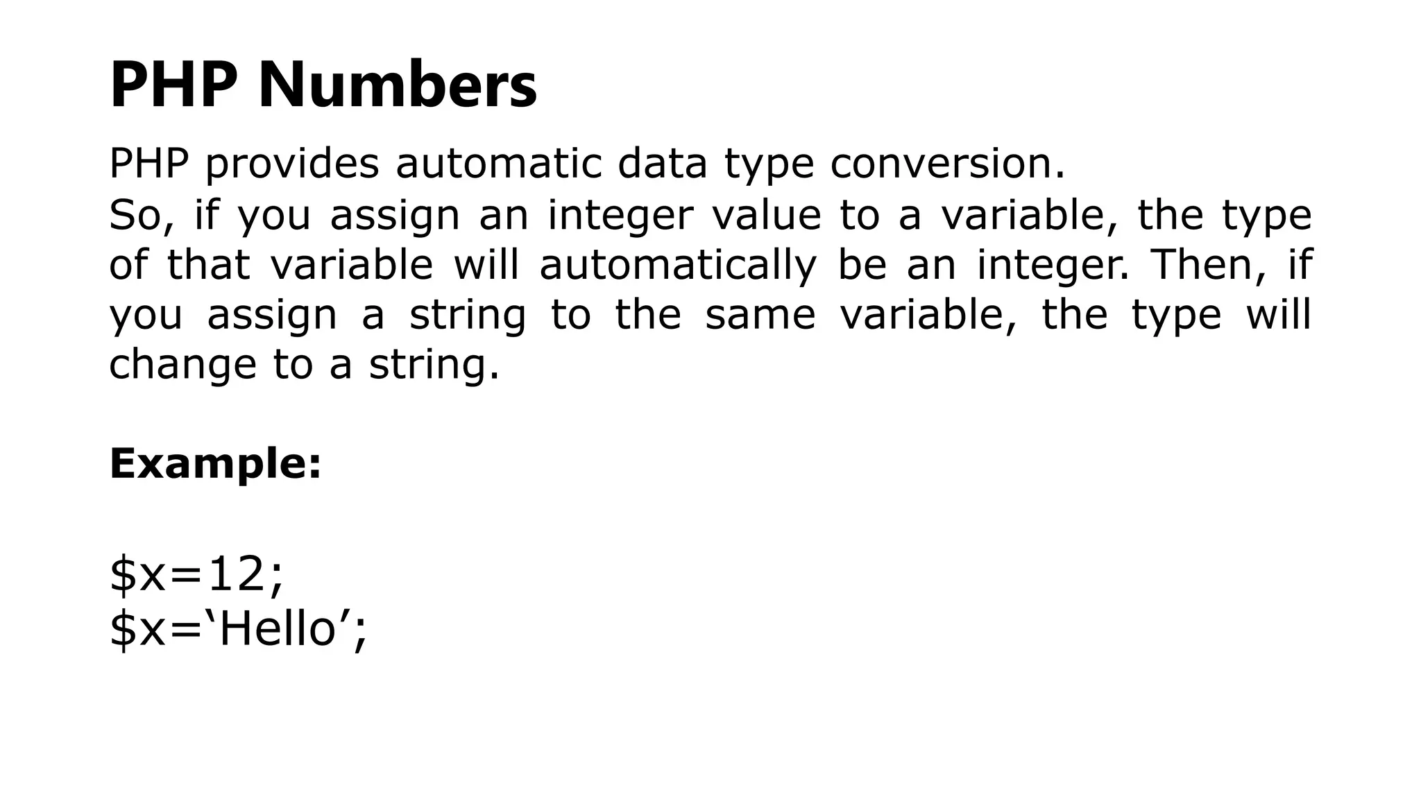 PHP Numbers
PHP provides automatic data type conversion.
So, if you assign an integer value to a variable, the type
of that variable will automatically be an integer. Then, if
you assign a string to the same variable, the type will
change to a string.
Example:
$x=12;
$x=‘Hello’;
 