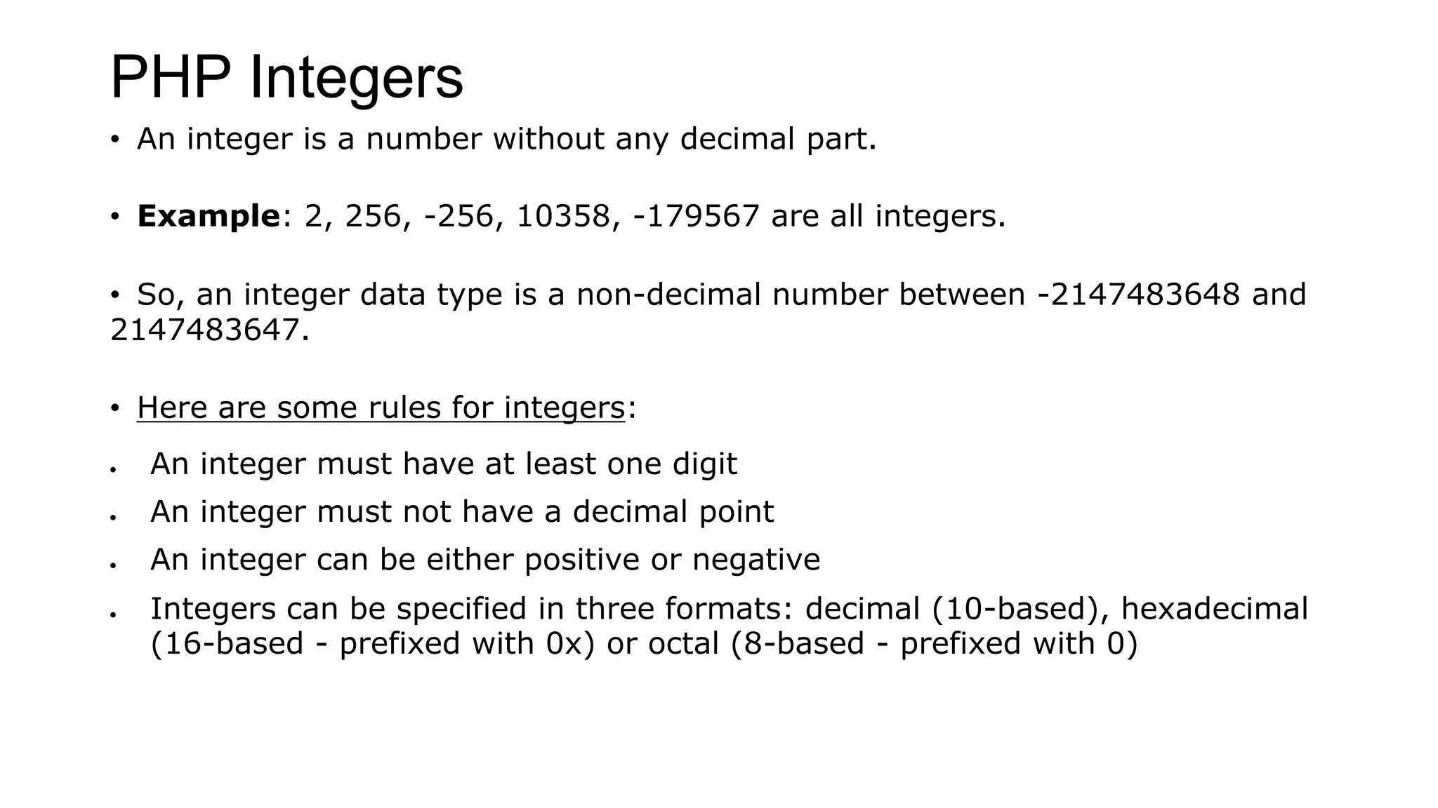 PHP Integers
• An integer is a number without any decimal part.
• Example: 2, 256, -256, 10358, -179567 are all integers.
• So, an integer data type is a non-decimal number between -2147483648 and
2147483647.
• Here are some rules for integers:
 An integer must have at least one digit
 An integer must not have a decimal point
 An integer can be either positive or negative
 Integers can be specified in three formats: decimal (10-based), hexadecimal
(16-based - prefixed with 0x) or octal (8-based - prefixed with 0)
 