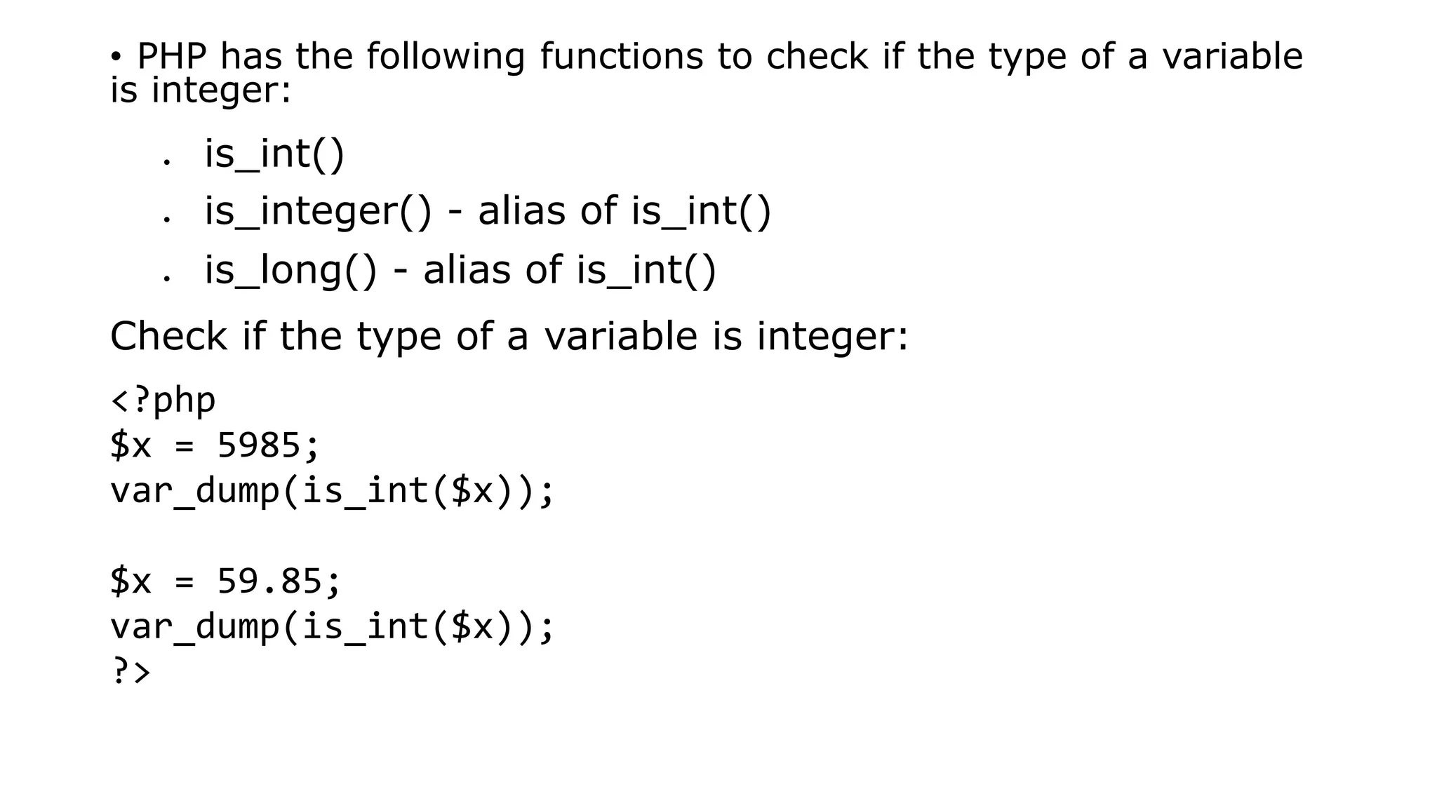 • PHP has the following functions to check if the type of a variable
is integer:
 is_int()
 is_integer() - alias of is_int()
 is_long() - alias of is_int()
Check if the type of a variable is integer:
<?php
$x = 5985;
var_dump(is_int($x));
$x = 59.85;
var_dump(is_int($x));
?>
 
