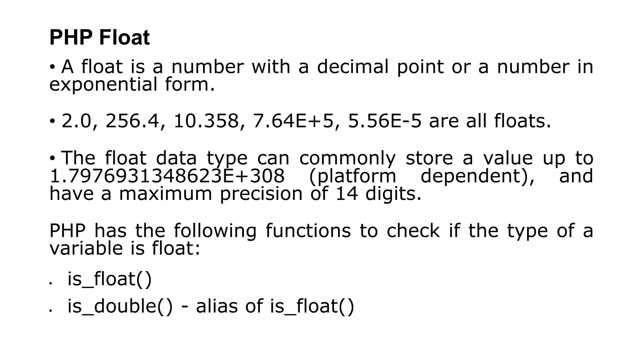 PHP Float
• A float is a number with a decimal point or a number in
exponential form.
• 2.0, 256.4, 10.358, 7.64E+5, 5.56E-5 are all floats.
• The float data type can commonly store a value up to
1.7976931348623E+308 (platform dependent), and
have a maximum precision of 14 digits.
PHP has the following functions to check if the type of a
variable is float:
 is_float()
 is_double() - alias of is_float()
 