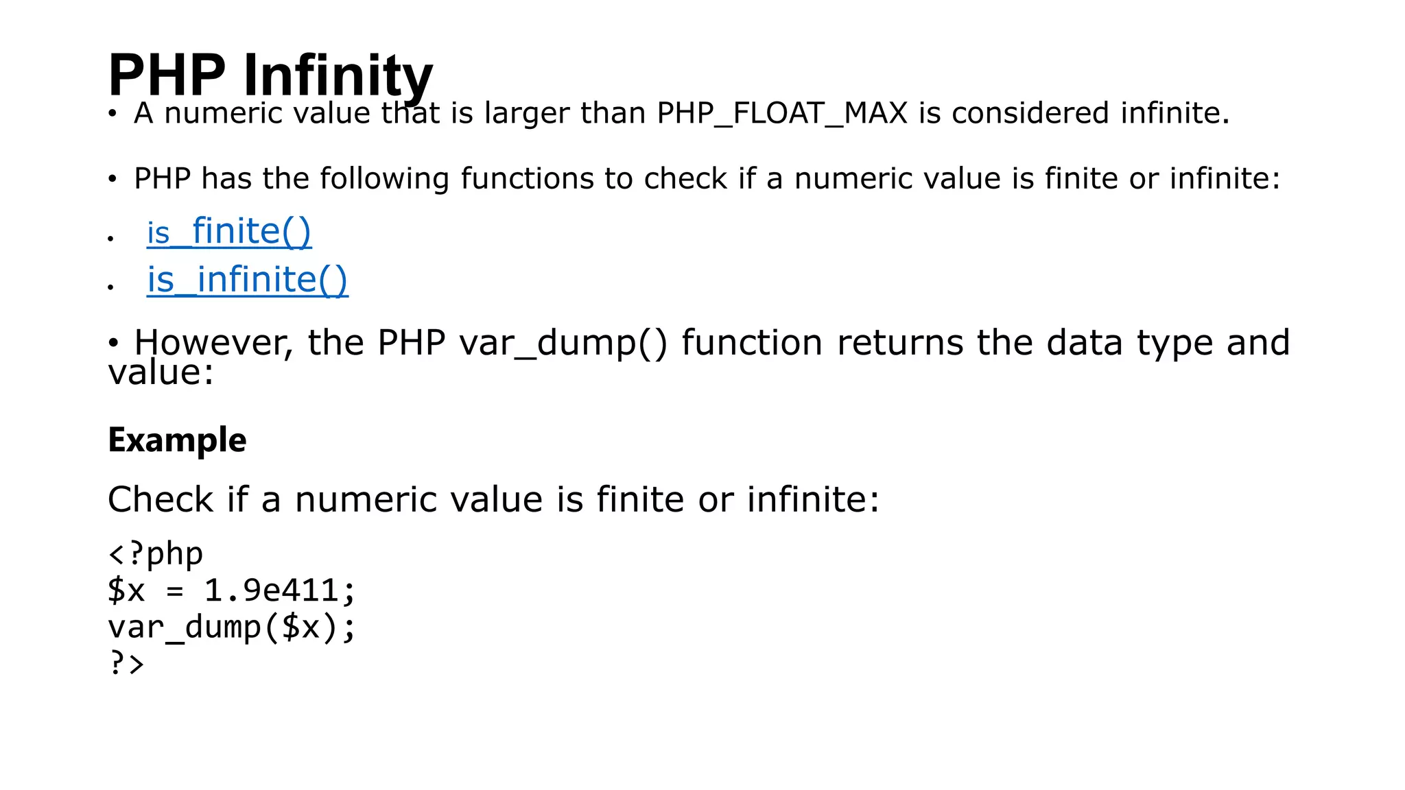 PHP Infinity
• A numeric value that is larger than PHP_FLOAT_MAX is considered infinite.
• PHP has the following functions to check if a numeric value is finite or infinite:
 is_finite()
 is_infinite()
• However, the PHP var_dump() function returns the data type and
value:
Example
Check if a numeric value is finite or infinite:
<?php
$x = 1.9e411;
var_dump($x);
?>
 