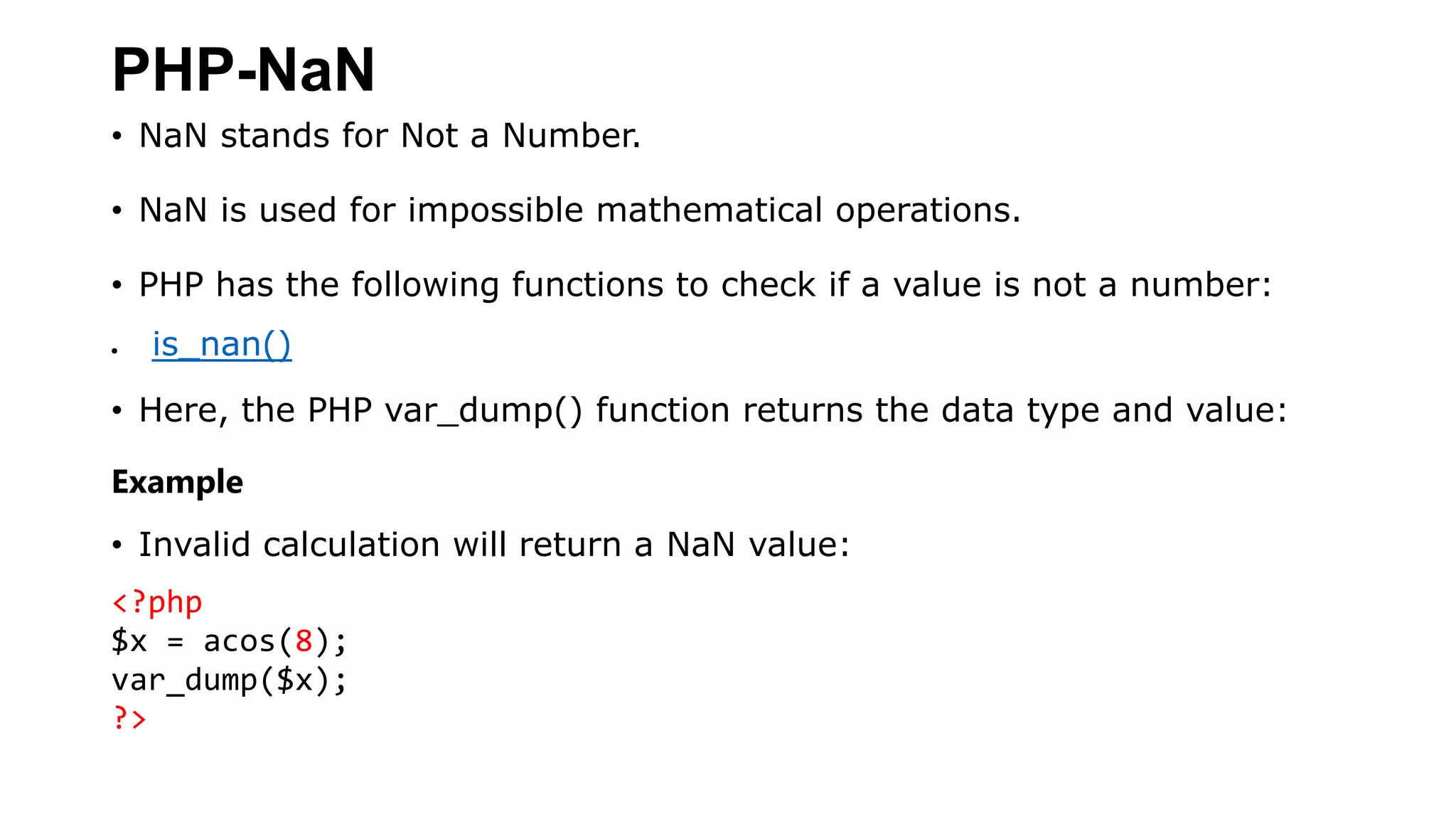 PHP-NaN
• NaN stands for Not a Number.
• NaN is used for impossible mathematical operations.
• PHP has the following functions to check if a value is not a number:
 is_nan()
• Here, the PHP var_dump() function returns the data type and value:
Example
• Invalid calculation will return a NaN value:
<?php
$x = acos(8);
var_dump($x);
?>
 
