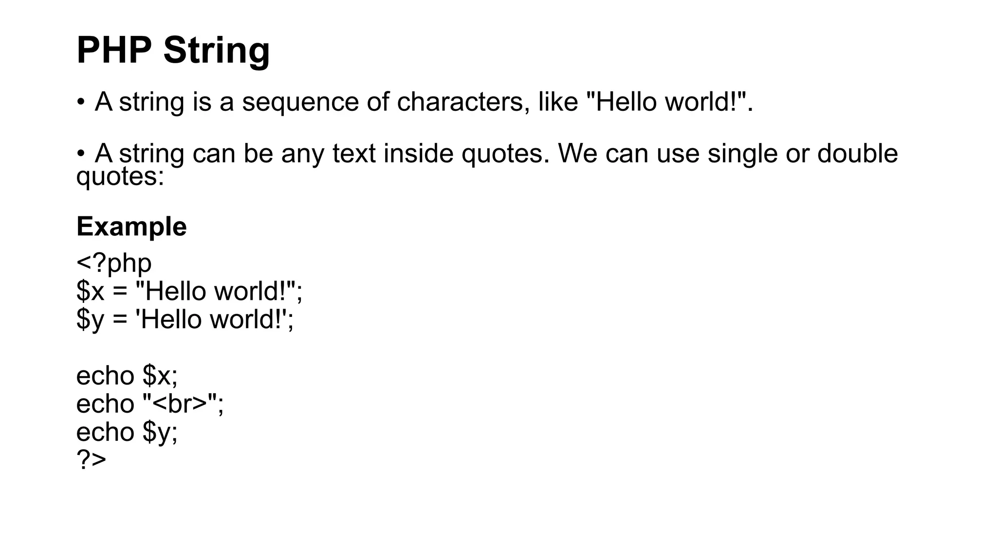 PHP String
• A string is a sequence of characters, like "Hello world!".
• A string can be any text inside quotes. We can use single or double
quotes:
Example
<?php
$x = "Hello world!";
$y = 'Hello world!';
echo $x;
echo "<br>";
echo $y;
?>
 