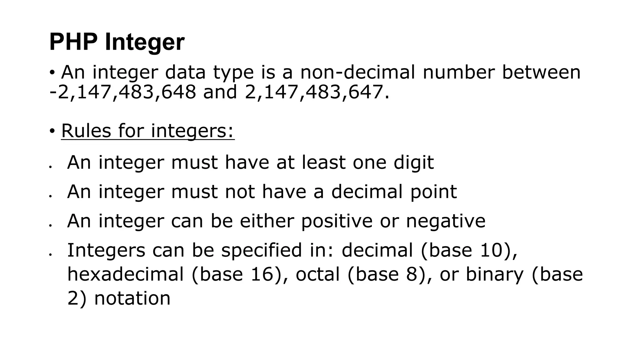 PHP Integer
• An integer data type is a non-decimal number between
-2,147,483,648 and 2,147,483,647.
• Rules for integers:
 An integer must have at least one digit
 An integer must not have a decimal point
 An integer can be either positive or negative
 Integers can be specified in: decimal (base 10),
hexadecimal (base 16), octal (base 8), or binary (base
2) notation
 