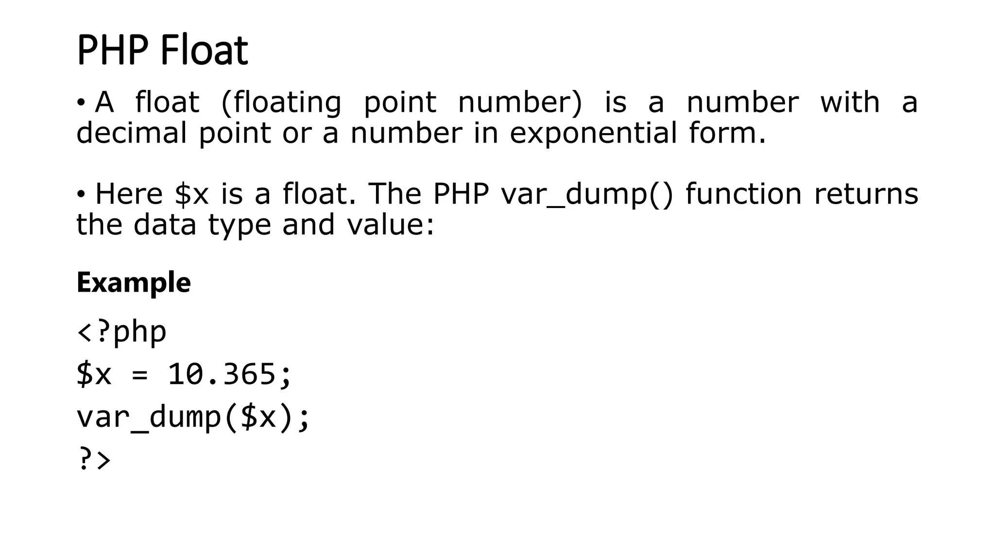 PHP Float
• A float (floating point number) is a number with a
decimal point or a number in exponential form.
• Here $x is a float. The PHP var_dump() function returns
the data type and value:
Example
<?php
$x = 10.365;
var_dump($x);
?>
 