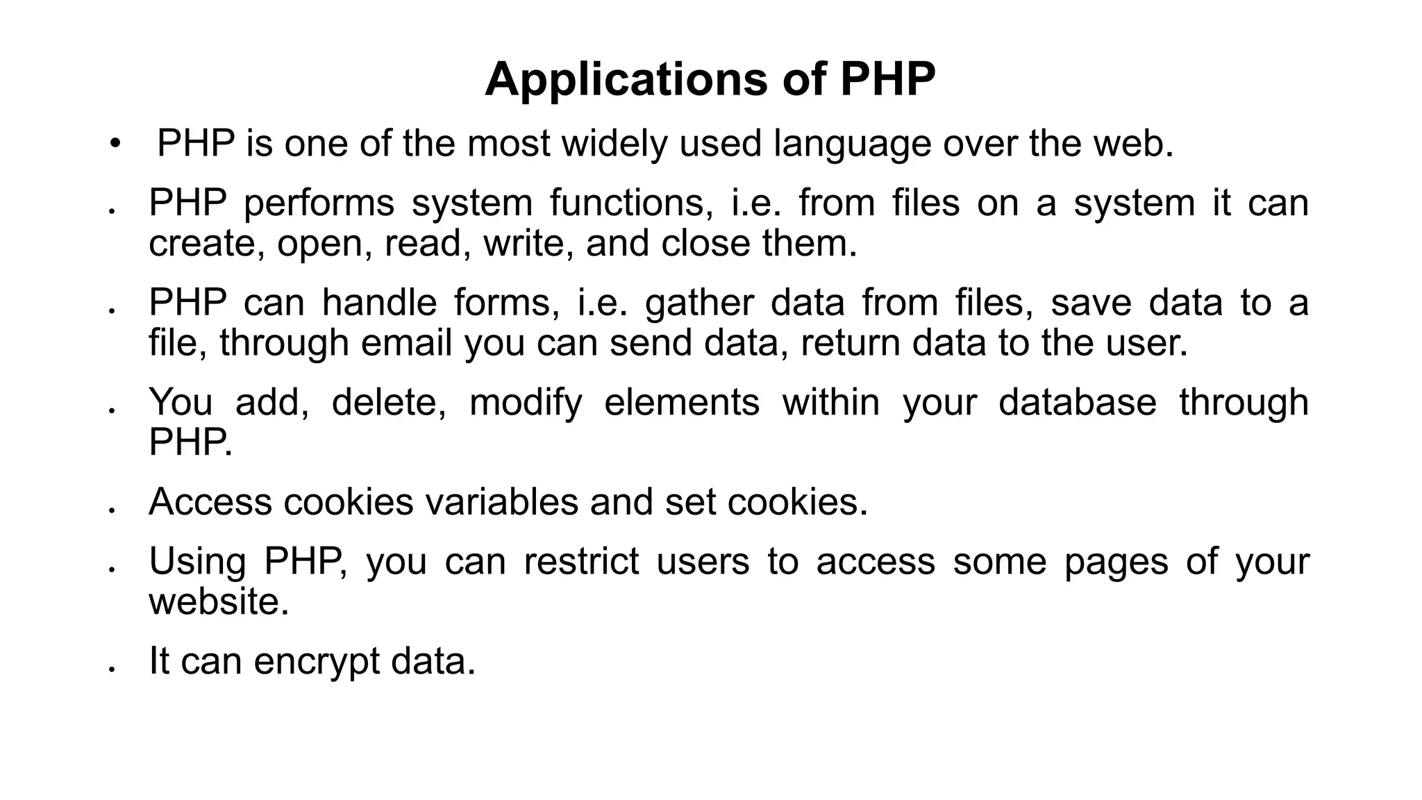 Applications of PHP
• PHP is one of the most widely used language over the web.
 PHP performs system functions, i.e. from files on a system it can
create, open, read, write, and close them.
 PHP can handle forms, i.e. gather data from files, save data to a
file, through email you can send data, return data to the user.
 You add, delete, modify elements within your database through
PHP.
 Access cookies variables and set cookies.
 Using PHP, you can restrict users to access some pages of your
website.
 It can encrypt data.
 