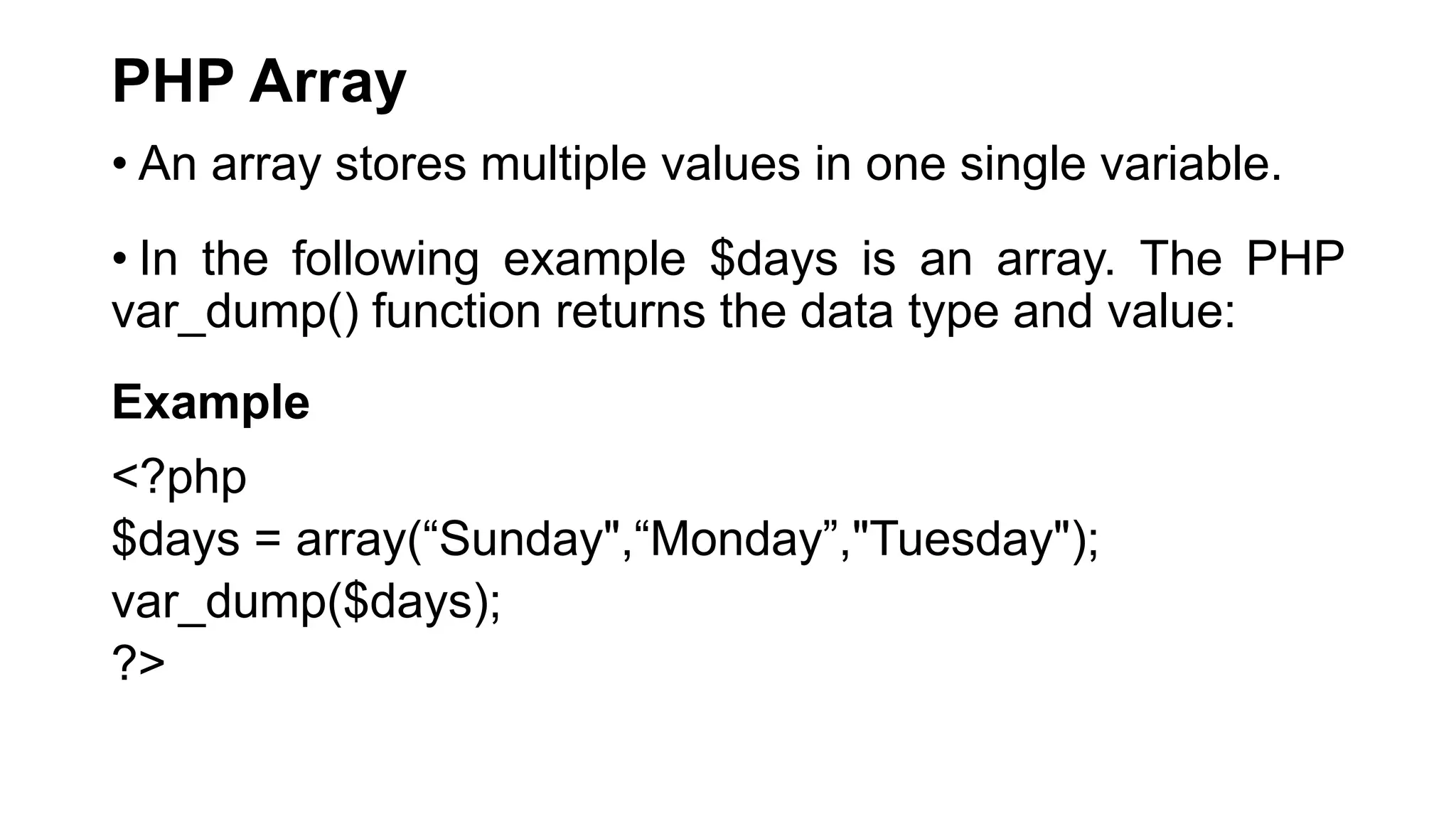 PHP Array
• An array stores multiple values in one single variable.
• In the following example $days is an array. The PHP
var_dump() function returns the data type and value:
Example
<?php
$days = array(“Sunday",“Monday”,"Tuesday");
var_dump($days);
?>
 