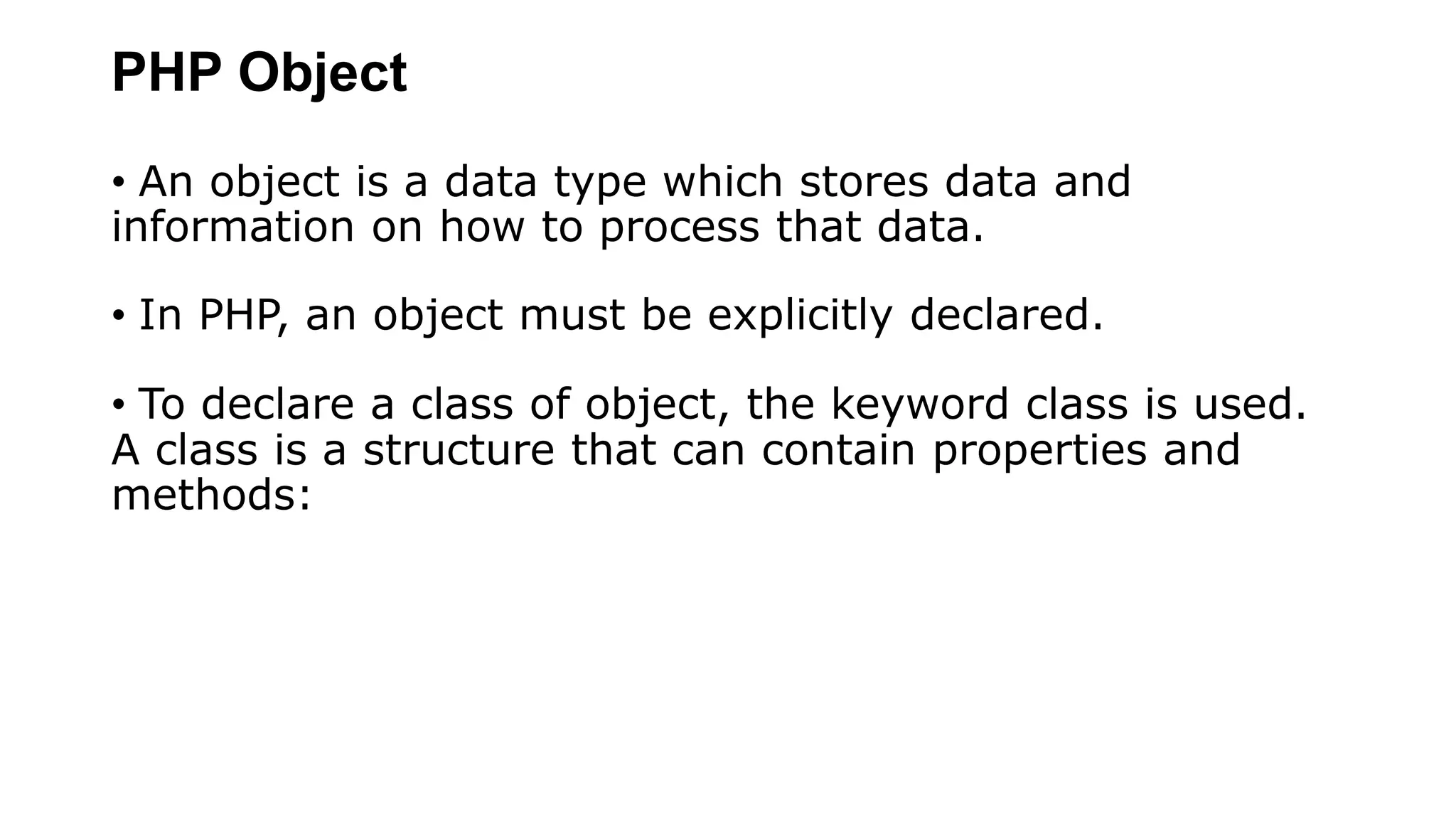 PHP Object
• An object is a data type which stores data and
information on how to process that data.
• In PHP, an object must be explicitly declared.
• To declare a class of object, the keyword class is used.
A class is a structure that can contain properties and
methods:
 