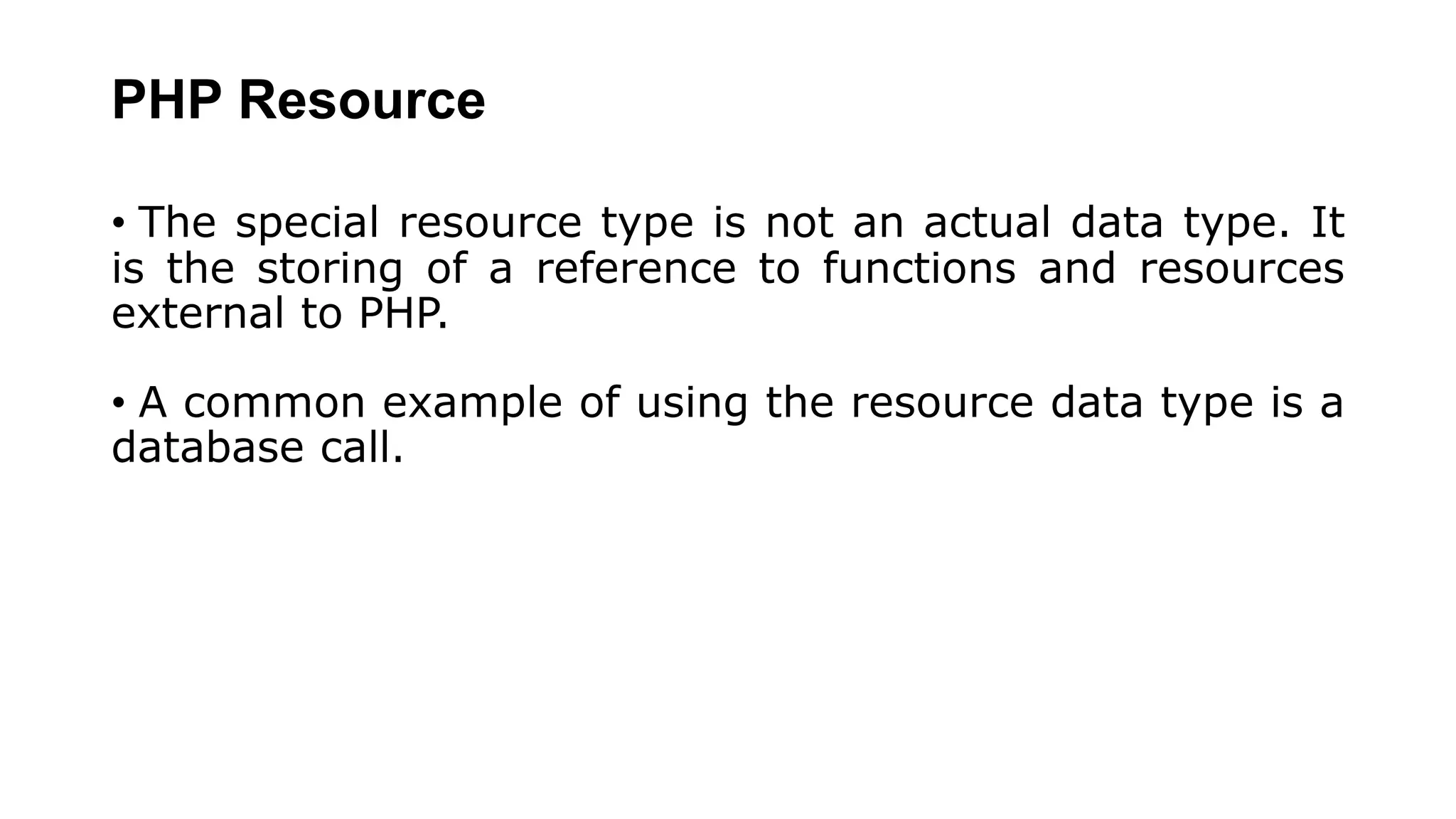 PHP Resource
• The special resource type is not an actual data type. It
is the storing of a reference to functions and resources
external to PHP.
• A common example of using the resource data type is a
database call.
 
