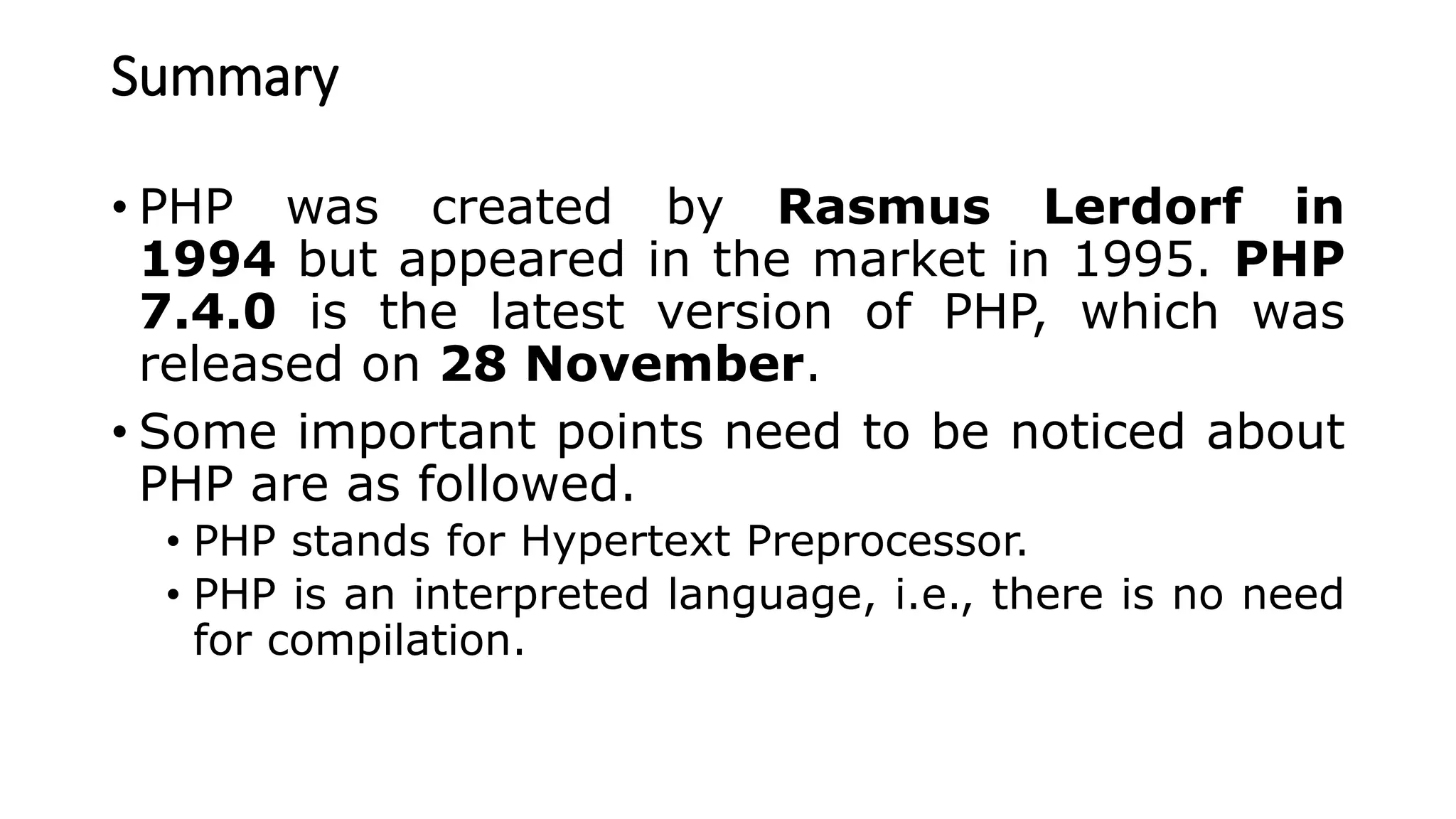 Summary
• PHP was created by Rasmus Lerdorf in
1994 but appeared in the market in 1995. PHP
7.4.0 is the latest version of PHP, which was
released on 28 November.
• Some important points need to be noticed about
PHP are as followed.
• PHP stands for Hypertext Preprocessor.
• PHP is an interpreted language, i.e., there is no need
for compilation.
 