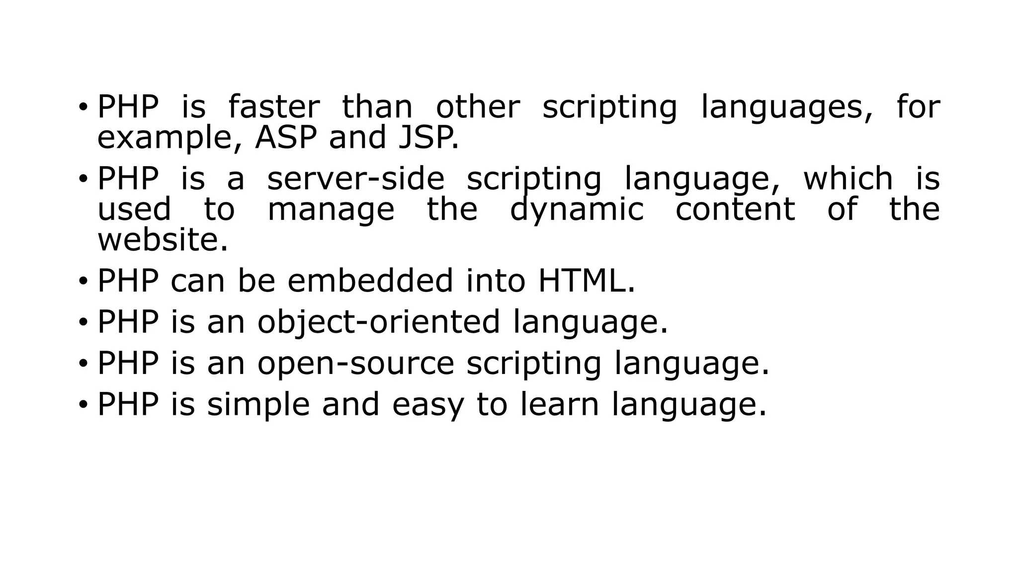 • PHP is faster than other scripting languages, for
example, ASP and JSP.
• PHP is a server-side scripting language, which is
used to manage the dynamic content of the
website.
• PHP can be embedded into HTML.
• PHP is an object-oriented language.
• PHP is an open-source scripting language.
• PHP is simple and easy to learn language.
 