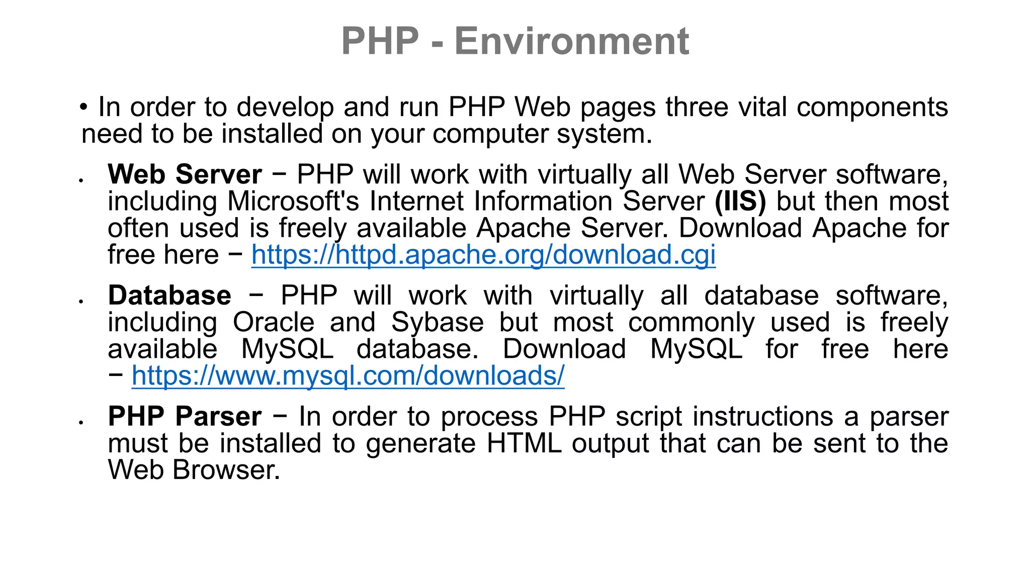 PHP - Environment
• In order to develop and run PHP Web pages three vital components
need to be installed on your computer system.
 Web Server − PHP will work with virtually all Web Server software,
including Microsoft's Internet Information Server (IIS) but then most
often used is freely available Apache Server. Download Apache for
free here − https://httpd.apache.org/download.cgi
 Database − PHP will work with virtually all database software,
including Oracle and Sybase but most commonly used is freely
available MySQL database. Download MySQL for free here
− https://www.mysql.com/downloads/
 PHP Parser − In order to process PHP script instructions a parser
must be installed to generate HTML output that can be sent to the
Web Browser.
 