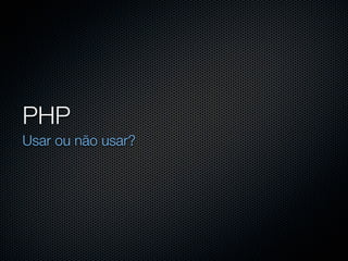 PHP
Usar ou não usar?
 