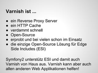 Varnish ist ...
●   ein Reverse Proxy Server
●   ein HTTP Cache
●   verdammt schnell
●   Open-Source
●   erprobt und bei vielen schon im Einsatz
●   die einzige Open-Source Lösung für Edge
    Side Includes (ESI)

Symfony2 unterstütz ESI und damit auch
Varnish von Haus aus. Varnish kann aber auch
allen anderen Web Applikationen helfen!
 